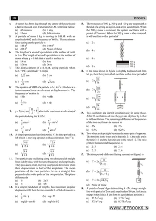 358 PHYSICS
4. A tunnel has been dug through the centre of the earth and
a ball is released in it. It executes S.H.M. with time period
(a) 42 minutes (b) 1 day
(c) 1 hour (d) 84.6minutes
5. A particle of mass 1 kg is moving in S.H.M. with an
amplitude 0.02 and a frequency of 60 Hz. The maximum
force acting on the particle is
(a) 144p2 (b) 188p2
(c) 288p2 (d) None of these
6. The length of a second’s pendulum at the surface of earth
is 1 m. The length of second’s pendulum at the surface of
moon where g is 1/6th that at earth’s surface is
(a) 1/6m (b) 6m
(c) 1/36m (d) 36m
7. The displacement of a S.H.M. doing particle when
K.E. = P.E. (amplitude= 4 cm)is
(a) cm
2
2 (b) 2cm
(c) cm
2
1
(d) cm
2
8. The equation of SHM of a particle isA+ 4p2x = 0 wherea is
instantaneous linear acceleration at displacement x. The
frequency of motion is
(a) 1Hz (b) 4pHz
(c) Hz
4
1
(d) 4Hz
9. y= 2 (cm)sin ú
û
ù
ê
ë
é
f
+
p
2
t
what is the maximum acceleration of
the particle doing the S.H.M.
(a)
2
p
cm/s2 (b)
2
2
p
cm/s2
(c)
4
2
p
cm/s2 (d)
4
p
cm/s2
10. A simple pendulum has time period 't'. Its time period in a
lift which is moving upwards with acceleration 3 ms–2 is
(a)
8
.
12
8
.
9
t (b)
8
.
9
8
.
12
t
(c)
8
.
6
8
.
9
t (d)
8
.
9
8
.
6
t
11. Twoparticlesare oscillatingalong twoclose parallel straight
lines side by side, with the same frequencyand amplitudes.
Theypass each other, moving in opposite directions when
their displacement is half of the amplitude. The mean
positions of the two particles lie on a straight line
perpendicular to the paths of the two particles. The phase
difference is
(a) 0 (b) 2p/3
(c) p (d) p/6
12. If a simple pendulum of length l has maximum angular
displacement q, then the maximum K.E. ofbobof massm is
(a)
1
m / g
2
l (b) l
2
/
mg
(c) )
cos
1
(
mg q
-
l (d) /2
sin
mg q
l
13. Three masses of 500 g, 300 g and 100 g are suspended at
the end ofa spring as shown, and are in equilibrium. When
the 500 g mass is removed, the system oscillates with a
period of 2 second. When the 300 g mass is also removed,
it will oscillate with a period of
(a) 2 s
(b) 4 s
(c) 8 s
500 g
300 g
100 g
(d) 1 s
14. If the mass shown in figure is slightly displaced and then
let go, then the system shall oscillate with a time period of
(a)
k
3
m
2p
(b)
k
2
m
3
2p
(c)
k
3
m
2
2p
m
k
k
k
(d)
m
k
3
2p
15. Two oscillators are started simultaneously in same phase.
After 50 oscillations of one, theyget out ofphase byp, that
is half oscillation. The percentage difference offrequencies
of the two oscillators is nearest to
(a) 2% (b) 1%
(c) 0.5% (d) 0.25%
16. Two wires are kept tight between the same pair ofsupports.
Thetensions in the wiresare in theratio2 : 1, the radii are in
theratio3 : 1 and the densities are in the ratio1: 2. The ratio
of their fundamental frequencies is
(a) 2: 3 (b) 2: 4
(c) 2: 5 (d) 2: 6
17. The time period of the oscillating system (see figure) is
(a)
1 2
m
T 2
k k
= p
(b)
1 2
m
T 2
k k
= p
+
M
k1
k2
(c) 1 2
T 2 mk k
= p
(d) None of these
18. Aparticle ofmass10gm isdescribingS.H.M. along astraight
line with period of2 sec and amplitude of10 cm. Its kinetic
energywhen it is at 5 cm from its equilibrium position is
(a) 37.5p2 erg (b) 3.75p2 erg
(c) 375p2 erg (d) 0.375p2 erg
 