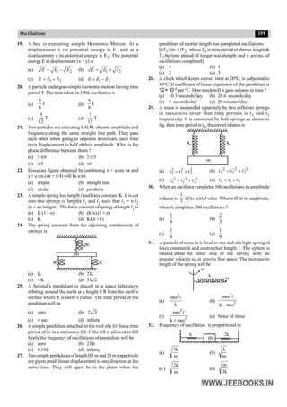 359
Oscillations
19. A boy is executing simple Harmonic Motion. At a
displacement x its potential energy is E1 and at a
displacement y its potential energy is E2. The potential
energyE at displacement (x + y) is
(a) 1 2
E E E
= - (b) 1 2
E E E
= +
(c) 1 2
E E E
= + (d) 1 2
E E E
= -
20. A particle undergoes simpleharmonic motion having time
period T. The time taken in 3/8th oscillation is
(a) T
8
3
(b) T
8
5
(c) T
12
5
(d) T
12
7
21. Twoparticles are executing S.H.M. of same amplitude and
frequency along the same straight line path. They pass
each other when going in opposite directions, each time
their displacement is half of their amplitude. What is the
phase difference between them ?
(a) 5p/6 (b) 2p/3
(c) p/3 (d) p/6
22. Lissajous figure obtained by combining x = a sin wt and
y= a sin (wt + p/4) will be a/an
(a) ellipse (b) straight line
(c) circle (d) parabola
23. A simple spring has length l and force constant K. It is cut
into two springs of lengths l1 and l2 such that l1 = n l2
(n = an integer). The force constant ofspring of length l1 is
(a) K(1 + n) (b) (K/n)(1 + n)
(c) K (d) K/(n + 1)
24. The spring constant from the adjoining combination of
springs is
m
2K
K K
(a) K (b) 2K
(c) 4K (d) 5K/2
25. A Second’s pendulum is placed in a space laboratory
orbiting around the earth at a height 3 R from the earth’s
surface where R is earth’s radius. The time period of the
pendulum will be
(a) zero (b) 2 3
(c) 4 sec (d) infinite
26. A simple pendulum attached to the roof of a lift has a time
period of 2s in a stationary lift. If the lift is allowed to fall
freely the frequency of oscillations of pendulum will be
(a) zero (b) 2Hz
(c) 0.5Hz (d) infinity
27. Twosimple pendulumsoflength 0.5 m and 20 mrespectively
are given small linear displacement in one direction at the
same time. They will again be in the phase when the
pendulum of shorter length has completed oscillations
[nT1=(n–1)T2, where T1 is timeperiod ofshorter length &
T2 be time period of longer wavelength and n are no. of
oscillations completed]
(a) 5 (b) 1
(c) 2 (d) 3
28. A clock which keeps correct time at 20ºC, is subjected to
40ºC. If coefficient oflinear expansion of the pendulum is
12×10–6 per ºC. Howmuch will it gain or loose in time ?
(a) 10.3 seconds/day (b) 20.6 seconds/day
(c) 5 seconds/day (d) 20 minutes/day
29. A mass is suspended separately by two different springs
in successive order then time periods is t1 and t2
respectively. It is connected by both springs as shown in
fig. then time period is t0, thecorrect relation is
k1 k2
m
(a) 2
2
2
1
2
0 t
t
t +
= (b) 2
2
2
1
2
0 t
t
t -
-
-
+
=
(c) 1
2
1
1
1
0 t
t
t -
-
-
+
= (d) 2
1
0 t
t
t +
=
30. When an oscillator completes 100 oscillations itsamplitude
reduces to
3
1
ofits initial value. What will be its amplitude,
when it completes 200 oscillations ?
(a)
8
1
(b)
3
2
(c)
6
1
(d)
9
1
31. A particle of mass m is fixed to one end of a light spring of
force constant k and unstretched length l. The system is
rotated about the other end of the spring with an
angular velocity w, in gravity free space. The increase in
length of the spring will be
k
m
w
(a)
k
m 2
l
w
(b) 2
2
m
k
m
w
-
w l
(c) 2
2
m
k
m
w
+
w l
(d) None of these
32. Frequency of oscillation is proportional to
2k
k
m
(a)
m
k
3
(b)
m
k
(c)
m
k
2
(d)
k
3
m
 