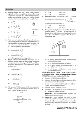 361
Oscillations
43. A body of mass m falls from a height h onto a pan (of
negligible mass) of a spring balance as shown. The spring
also possesses negligible mass and has spring constant k.
Just after striking thepan, thebodystarts socillatorymotion
in vertical directioin of amplitudeAand energyE. Then
(a)
mg
A
k
=
(b)
mg 2kh
A 1
k mg
= +
m
h
(c)
2
1
E mgh kA
2
= +
(d)
2
2mg
E mgh
2k
æ ö
= +ç ÷
è ø
44. A coin is placed on a horizontal platform which undergoes
vertical simple harmonic motion of angular frequency w.
The amplitude of oscillation is gradually increased. The
coin will leave contact with the platform for the first time
(a) at the mean position of the platform
(b) for an amplitude of 2
g
w
(c) for an amplitude of 2
2
g
w
(d) at the highest position of the platform
45. A point particle of mass 0.1 kg is executing S.H.M. of
amplitude of 0.1 m. When the particle passes through the
mean position, its kinetic energy is 8 × 10–3 Joule. Obtain
theequation ofmotion ofthis particle if this initial phase of
oscillation is 45º.
(a) y 0.1sin 4t
4
p
æ ö
= ± +
ç ÷
è ø
(b) y 0.2sin 4t
4
p
æ ö
= ± +
ç ÷
è ø
(c) y 0.1sin 2t
4
p
æ ö
= ± +
ç ÷
è ø
(d)
y 0.2sin 2t
4
p
æ ö
= ± +
ç ÷
è ø
46. A bodyof mass 0.01 kg executes simple harmonic motion
about x = 0 under the influence of a force as shown in
figure. The time period of S.H.M. is
80
–80
0.2
–0.2
F(N)
x(m)
(a) 1.05s (b) 0.52s
(c) 0.25s (d) 0.03s
47. A forced oscillator is acted upon by a force F = F0 sin wt.
The amplitude of oscillation is given by
2
55
2 36 9
w - w +
.
The resonant angular frequency is
(a) 2 unit (b) 9 unit
(c) 18 unit (d) 36 unit
48. Astraight rod ofnegligiblemass is mountedon a frictionless
pivot and masses 2.5 kg and 1 kg are suspended at
distances 40 cm and 100 cm respectivelyfrom the pivot as
shown. The rod is held at an angle q with the horizontal
and released. Then
/////////////////////////////////////////////////////////////
q
2.5kg
1 kg
40cm
100cm
(a) the rod executes periodic motion about horizontal
position after the release
(b) the rod remains stationary after the release.
(c) the rod comes to rest in vertical position with 2.5 kg
mass at the lowest point
(d) the rod executes periodic motion about vertical
position after the release
DIRECTIONS for Qs. (49-50) : Each question contains
STATEMENT-1andSTATEMENT-2.Choosethecorrectanswer
(ONLYONE option is correct ) from the following-
(a) Statement -1 is false, Statement-2 is true
(b) Statement -1 is true, Statement-2 is true; Statement -2 is a
correct explanation for Statement-1
(c) Statement -1 istrue,Statement-2 is true; Statement -2 isnot
a correct explanation for Statement-1
(d) Statement -1 is true, Statement-2 is false
49. Statement 1 : Thegraph between velocityanddisplacement
for a harmonic oscillator is an ellipse.
Statement -2 : Velocity does not change uniformly with
displacement in harmonic motion.
50. Statement -1 : If the amplitude of a simple harmonic
oscillator is doubled, its total energy becomes four times.
Statement -2 : The total energy is directlyproportional to
the square of the amplitude of vibration of the harmonic
oscillator.
 