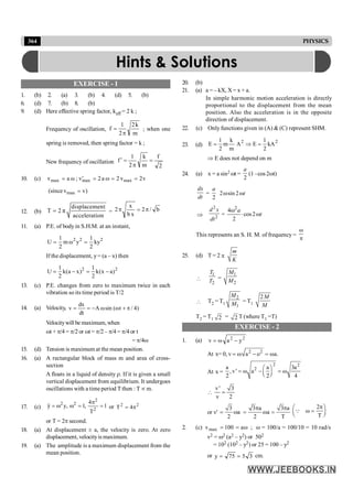 364 PHYSICS
EXERCISE - 1
1. (b) 2. (a) 3. (b) 4. (d) 5. (b)
6. (d) 7. (b) 8. (b)
9. (d) Here effective spring factor, keff = 2 k ;
Frequency of oscillation,
m
k
2
2
1
f
p
= ; when one
spring is removed, then spring factor = k ;
New frequency of oscillation
2
f
m
k
2
1
f =
p
=
¢
10. (c) max
v a ω
= ; max max
v 2a 2 v 2v
= w = =
¢
max
(sincev v)
=
12. (b)
displacement
T 2 π
acceleration
= = b
/
2
x
b
x
2 p
=
p
11. (a) P.E. of bodyin S.H.M. at an instant,
2 2 2
1 1
U m y ky
2 2
= w =
If the displacement, y= (a – x) then
2 2
1 1
U k(a x) k(x a)
2 2
= - = -
13. (c) P.E. changes from zero to maximum twice in each
vibration so its time period is T/2
14. (a) Velocity, )
4
/
t
(
sin
A
dt
dx
v p
+
w
w
-
=
=
Velocitywill be maximum, when
wt + p/4 = p/2 or wt = p/2 – p/4 = p/4 or t
= p/4w
15. (d) Tension is maximum at the mean position.
16. (a) A rectangular block of mass m and area of cross-
section
A floats in a liquid of density r. If it is given a small
vertical displacement from equilibrium. It undergoes
oscillations with a time period T then : T µ m.
17. (c)
2
2 2
2
y y, 1, 1
T
4p
= w w = =
&& or 2
2
4
T p
=
or T = 2p second.
18. (a) At displacement ± a, the velocity is zero. At zero
displacement, velocityis maximum.
19. (a) The amplitude is a maximum displacement from the
mean position.
20. (b)
21. (a) a = – kX, X = x + a.
In simple harmonic motion acceleration is directly
proportional to the displacement from the mean
position. Also the acceleration is in the opposite
direction of displacement.
22. (c) Only functions given in (A) & (C) represent SHM.
23. (d)
2
2
kA
2
1
E
A
m
k
m
2
1
E =
Þ
=
Þ E does not depend on m
24. (a) x = a sin2 wt =
2
a
(1 –cos 2wt)
dx
dt
=
2
a
2 sin 2 t
w w
Þ
2
2
d x
dt
=
2
4
cos2
2
a
t
w
× w
This represents an S. H. M. of frequency =
w
p
25. (d) T = 2 p
m
K

1
2
T
T
=
1
2
M
M
 T2 = T1
2
1
M
M = T1
2M
M
T2 = T1 2 = 2 T (where T1 =T)
EXERCISE - 2
1. (a) 2
2
y
a
v -
w
=
At x= 0, v 2 2
a o a.
= w - = w
At x =
2 2
2
a a 3a
,v' a
2 2 4
æ ö
= w - = w
ç ÷
è ø

v' 3
v 2
=
or v'
3
a
2
= w
3 a 3 a
a
2 T
p p
= w =
2
T
p
æ ö
w =
ç ÷
è ø
Q
2. (c) w
=
= a
100
vmax ; w = 100/a = 100/10 = 10 rad/s
v2 = w2 (a2 – y2) or 502
= 102 (102 – y2) or 25 = 100 – y2
or 3
5
75
y =
= cm.
Hints & Solutions
 