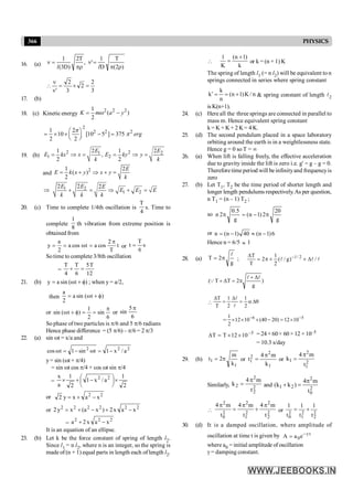 366 PHYSICS
16. (a) )
2
(
T
D
1
'
,
T
2
)
D
3
(
1
r
p
=
n
pr
=
n
l
l
3
2
2
3
2
'
=
´
=
n
n

17. (b)
18. (c) Kinetic energy
2 2 2
1
( )
2
K m a y
w
= -
2
2 2 2
1 2
10 [10 5 ] 375
2 2
æ ö
= ´ ´ - =
ç ÷
è ø
erg
p
p
19. (b)
2 2
1 2
1 2
2 2
1 1
,
2 2
= Þ = = Þ =
E E
E kx x E ky y
k k
and
2 2
( )
2
1
= + Þ + =
E
E k x y x y
k
1 2
1 2
2 2 2
E E E
E E E
k k k
Þ + = Þ + =
20. (c) Time to complete 1/4th oscillation is
4
T
s. Time to
complete
8
1
th vibration from extreme position is
obtained from
t
T
2
cos
a
t
cos
a
2
a
y
p
=
w
=
= or s
6
T
t =
Sotime to complete 3/8th oscillation
=
12
T
5
6
T
4
T
=
+
21. (b) )
t
(
sin
a
y f
+
w
= ; when y = a/2,
then )
t
(
sin
a
2
a
f
+
w
=
or
6
sin
2
1
)
t
(
sin
p
=
=
f
+
w or
6
5
sin
p
So phase of two particles is p/6 and 5 p/6 radians
Hence phase difference = (5 p/6) – p/6 = 2 p/3
22. (a) sin wt = x/a and
2
2
2
a
/
x
1
t
sin
1
t
cos -
=
w
-
=
w
y= sin (wt + p/4)
= sin wt cos p/4 + cos wt sin p/4
=
2
1
a
/
x
1
2
1
a
x 2
2
´
÷
ø
ö
ç
è
æ
-
+
´
or 2
2
x
a
x
y
2 -
+
=
or 2
2
2
2
2
2
x
a
x
2
)
x
a
(
x
y
2 -
+
-
+
=
=
2
2
2
x
a
x
2
a -
+
It is an equation of an ellipse.
23. (b) Let k be the force constant of spring of length l2.
Since l1 = n l2, where n is an integer, so the spring is
made of (n + 1) equal parts in length each of length l2.

k
)
1
n
(
K
1 +
= or k = (n + 1) K
The spring of length l1 (= n l2) will be equivalent to n
springs connected in series where spring constant
n
/
K
)
1
n
(
n
k
k +
=
=
¢ & spring constant of length l2
isK(n+1).
24. (c) Here all the three springs are connected in parallel to
mass m. Hence equivalent spring constant
k = K + K+ 2 K= 4 K.
25. (d) The second pendulum placed in a space laboratory
orbiting around the earth is in a weightlessness state.
Hence g = 0 so T = ¥
26. (a) When lift is falling freely, the effective acceleration
due to gravity inside the lift is zero i.e. g' = g – g = 0.
Therefore time period will be infinityand frequencyis
zero
27. (b) Let T1, T2 be the time period of shorter length and
longer length pendulums respectively.As per question,
n T1 = (n – 1) T2 ;
so
g
20
2
)
1
n
(
g
5
.
0
2
n p
-
=
p
or 6
)
1
n
(
40
)
1
n
(
n -
»
-
=
Hence n = 6/5 » 1
28. (a)
g
2
T
l
p
= ; 1/ 2
T 1
2 ( / g) /
T 2
-
D
= p ´ ´ D
l l l
)
g
2
T
T
(
l
l
Q
D
+
p
=
D
+
 q
D
a
=
D
=
D
2
1
2
1
T
T
l
l
=
5
6
10
12
)
20
40
(
10
12
2
1 -
-
´
=
-
´
´
´
5
10
12
T
T -
´
´
=
D = 24 ×60× 60× 12 ×10–5
= 10.3 s/day
29. (b)
1
1
k
m
2
t p
= or
1
2
2
1
k
m
4
t
p
= or 2
1
2
1
t
m
4
k
p
=
Similarly, 2
2
2
2
t
m
4
k
p
= and
2
0
2
2
1
t
m
4
)
k
k
(
p
=
+
 2
2
2
2
1
2
2
0
2
t
m
4
t
m
4
t
m
4 p
+
p
=
p
or 2
2
2
1
2
0 t
1
t
1
t
1
+
=
30. (d) It is a damped oscillation, where amplitude of
oscillation at time t is given by γ t
0
A a e-
=
where a0 = initial amplitude of oscillation
g = damping constant.
 