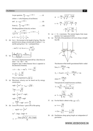 367
Oscillations
As per question, γ 100 / ν
0
0
a
a e
3
-
= ……(i)
(where n is the frequency of oscillation)
and γ 200 / ν
0
A a e-
= ……(ii)
From (i) ; γ 100/ ν
o
0
a
a e
3
- ´
= ……(iii)
Dividing equation (ii) by(iii), wehave
γ 200 / ν
γ 100 / ν
0
A e
a (1/ 3) e
-
- ´
= =
γ 100 / ν 1
e
3
- ´
=
or 0
0 a
9
1
3
1
3
1
a
A =
´
´
=
31. (b) Let x = the increase in the length of spring. Then the
particle moves along a circular path of radius (l + x),
and the spring force = kx = centripetal force
 mw2 (l+ x) =kx or
2
2
m
k
m
x
w
-
w
=
l
32. (a)
k k
2
x
Let mass is displaced towards left by x then force on
mass = – kx –2kx = – 3kx
[negative sign is taken because force is opposite to
the direction of motion]
F 3kx
Þ = - x
m 2
w
-
=
3k
.
m
Þ w =
1 3k
f .
2 2 m
w
= =
p p
Thus it is propotional to m
/
k
3
33. (a) Maximum velocity can be found out by energy
conservation.
2
mv
2
1
mgh = gh
2
v
or max = ;
2
gh
'
v
2
vmax
=
=
'
mgh
)
'
v
(
m
2
1
mgh 2
+
= ;
'
mgh
2
mgh
2
1
mgh +
=
Þ '
mgh
4
mgh
3
=
4
h
3
'
h
or =
34. (b) Loss in PE of mass = gain in PE of the spring
 mg(h + x) =
2
kx
2
1
2
kx – 2mgx – 2mgh = 0
Þ x=
k
2
)
mgh
2
(
k
4
g
m
4
mg
2 2
2
-
-
±
or x=
k
mgh
2
k
g
m
k
mg
2
2
2
+
±
x = A–
k
mg
=
k
mg
k
mgh
2
k
g
m
2
2
2
-
+
=
k
mg
ú
ú
û
ù
ê
ê
ë
é
-
+ 1
mg
kh
2
1
35. (a) t = 0, v maximum. The motion begins from mean
position. So it represents S.H.M.
36. (a) The both of the pendulum will more along a straight
lineAB.
q q
Re
mg
x
A B
The direction ofthe Earth's gravitational field is radial
Now, mg
R
m
GM
F 2
e
e
=
=
x
R
m
GM
R
x
F
cos
F
F 3
e
e
e
x -
=
-
=
q
-
= =–kx
where
e
3
e
GM m
k
R
=
Time period ofa simple harmonic oscillator,
3
e
e R
/
m
GM
m
2
k
m
2
T p
=
p
=
or
g
R
2
R
GM
R
2
T e
2
e
e
e
p
=
p
=
37. (a) For the block is about to slip, a
g 2
w
=
m
or
g
a
m
Þ w =
g 1 g
2 ν ν
a 2 a
m m
Þ p = Þ =
p
38. (d) Oscillations along spring length are independent of
gravitation.
 