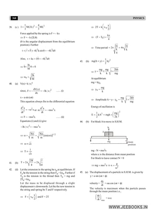 368 PHYSICS
39. (c )
2 2
1 4
I M(2L) ML
3 3
= =
Force applied by the spring is F = – kx
Þ F = – k (2Lq)
(q is the angular displacement from the equilibrium
position). Further
2 2
| F | 4L ksin 4L k
t = ´ = q = - q
r r
l
Also,
..
2
I I 4L k
t = a = q = - q
Þ
.. 3k
0
M
q+ q =
Þ 0
3k
M
w =
40. (a) V(x)=k |x|3
since, 2
dV(x)
F 3k | x |
dx
= - = - ……(i)
x = a sin (wt)
This equation always fits to the differential equation
2
2
2
d x
x
dt
= -w or
2
2
d x
m m x
dt
= - w
Þ F = – mw2x ……(ii)
Equations (i) and (ii) give
2 2
3k | x | m x
- = - w
Þ 1/ 2
3kx 3ka
[sin( t)]
m m
w = = w
Þ a
wµ
Þ
1
T
a
µ
41. (b)
2R
T 2 2
g g
= p = p
l
42. (d) Let the extension in the spring be x0 at equilibrium. If
F0 be the tension in the string then F0 = kx0. Further if
T0 is the tension in the thread then T0 = mg and
2T0 =kx0.
Let the mass m be displaced through a slight
displacement x downwards. Let the the new tension in
the string and spring be T and F respectively.
Þ 0
x
F x
2
æ ö
= ç ÷
è ø
and F = 2T
Þ 0
x
2T k x
2
æ ö
= ç ÷
è ø
Þ 0
kx
(T T )
4
- =
Þ Time period
m m
2 4
k k
4
= p = p
43. (b)
2
1
mg(h y) ky
2
+ =
Þ
mg mg 2kh
y 1
k k mg
= ± +
At equilibrium
mg = ky0
Þ 0
mg
y
k
=
Þ Amplitude A = y – y0
mg 2kh
1
k mg
= +
Energyof oscillation is
2
2
1 mg
E kA mgh
2 2k
æ ö
= = + ç ÷
è ø
44. (b) For block Ato move in S.H.M.
mg x
N
A
mean
position
mg–N =mw2x
where x is the distance from mean position
For block to leave contact N = 0
2
2 g
x
x
m
mg
w
=
Þ
w
=
Þ
45. (a) The displacement of a particle in S.H.M. is given by
y= a sin (wt + f)
velocity=
dy
dt
= wa cos (wt + f)
The velocity is maximum when the particle passes
through the mean position i.e.,
max
dy
dt
æ ö
ç ÷
è ø = w a
 