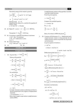 369
Oscillations
The kinetic energy at this instant is given by
1
2
m
2
max
dy
dt
æ ö
ç ÷
è ø =
1
2
mw2 a2 = 8 × 10–3 joule
or
1
2
× (0.1) w2 × (0.1)2 = 8 × 10–3
Solving we get w= ±4
Substituting the values of a, w and f in the equation of
S.H.M., we get
y= 0.1 sin (± 4t + p /4) metre.
46. (d) Slope of F - x curve = – k =
80
0.2
- Þ k = 400 N/m,
Timeperiod, T = 2p
m
k
= 0.0314 sec.
47. (b) At resonance, amplitude ofoscillation is maximum
Þ 2w2 –36w+ 9 isminimum
Þ 4w– 36 = 0 (derivative is zero)
Þ w= 9
48. (b) Torque about hinge
2.5 g × 0.40 cos q – 1g × 1 cos q = 0
49. (c) 50. (b)
EXERCISE - 3
Exemplar Questions
1. (b) As given that, 3cos 2
4
y t
p
æ ö
= - w
ç ÷
è ø
Velocityof the particle
3cos 2
4
dy d
v t
dt dt
é p ù
æ ö
= = - w
ç ÷
ê ú
è ø
ë û
3( 2 ) sin 2
4
t
é p ù
æ ö
= - w - - w
ç ÷
ê ú
è ø
ë û
6 sin 2
4
t
p
æ ö
= w - w
ç ÷
è ø
So, acceleration,
6 sin 2
4
dv d
a t
dt dt
é p ù
æ ö
= = w - w
ç ÷
ê ú
è ø
ë û
(6 ) ( 2 )cos 2
4
t
p
æ ö
= w ´ - w - w
ç ÷
è ø
2
4 3cos 2
4
t
é p ù
æ ö
= - w - w
ç ÷
ê ú
è ø
ë û
2
4
a y
= - w
In simple harmonic motion acceleration (or force) is
directly proportional to the negative of displacement
ofparticle
Þ as acceleration, a y
µ -
Hence, due to negativesign motion is simple harmonic
motion (SHM.)
Asimpleharmonic motion isalwaysperiodic. Somotion
is periodic simpleharmonic.
From the given equation,
3cos 2
4
y t
p
æ ö
= - w
ç ÷
è ø
Compare it by standard equation
cos( )
y a t
= w + f
So, ' 2
w = w
2 2
2 '
' 2
T
T
p p p
= w Þ = =
w w
Hence, the motion is SHM with period
p
w
.
2. (b) A motion will be harmonic if a µ displacement and a
simple harmonic motion is always periodic but all
simple harmonic motion are periodic but all periodic
are not harmonic.
As given equation of motion is
3
sin
y t
= w
(3sin 4sin3 )/ 4
t t
= w - w
3
[ sin3 3sin 4sin ]
q = q- q
Q
Differentiating both side w.r.t. t
So, (3sin ) (4sin3 ) / 4
dy d d
v t t
dt dt dt
é ù
= = w - w
ê ú
ë û
or
3 (3sin sin3 )
sin
4
q - q
é ù
q = ê ú
ë û
4 3 cos 4 [3 cos3 ]
dy
t t
dt
= w w - ´ w w
Again, differentiating both side w.r.t. t
2
2
2
4 3 sin 36 sin3
d y
t t
dt
´ = - w w + w w
2 2
2
3 sin 36 sin3
4
d y t t
a
dt
- w w + w w
= =
So,
2
2
d y
dt
æ ö
ç ÷
ç ÷
è ø
is not directly proportional to y.
Somotion is not harmonic.
3
( ) sin ,
y t t
= w
3
( ) sin ( )
y t T t T
+ = w +
3 2
sin ( )
t T
T
p
é ù
= +
ê ú
ë û
3 3
sin (2 ) sin
t t
= p + w = w
 