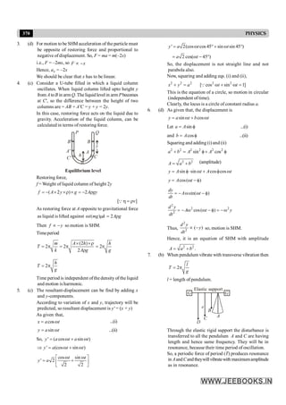 370 PHYSICS
3. (d) For motion to be SHM acceleration of the particle must
be opposite of restoring force and proportional to
negative of displacement. So, F = ma = m(–2x)
i.e., F = –2mx, so F x
µ -
Hence, ax = –2x
We should be clear that x has to be linear.
4. (c) Consider a U-tube filled in which a liquid column
oscillates. When liquid column lifted upto height y
from A toB in arm Q. The liquidlevel in arm Pbecomes
at C', so the difference between the height of two
columns are = AB +A'C = y + y = 2y.
In this case, restoring force acts on the liquid due to
gravity. Acceleration of the liquid column, can be
calculated in terms of restoring force.
P Q
B
A
C
B'
A'
C'
h
y
Equilibrium level
Restoring force,
f = Weight of liquid column of height 2y
( 2 ) 2
f A y g A gy
= - ´ ´r ´ = - r
[ ]
v
h =r
Q
As restoring force at A opposite to gravitational force
as liquid is lifted against ( ) 2
t mg k A g
w m = r
Then f y
µ - so motion is SHM.
Timeperiod
(2 )
2 2 2
2
m A h h
T
k A g g
´ ´r
= p = p = p
r
2
h
T
g
= p
Time period is independent ofthe density of the liquid
and motion is harmonic.
5. (c) The resultant-displacement can be find by adding x
and y-components.
According to variation of x and y, trajectory will be
predicted, so resultant displacement is y' = (x + y)
As given that,
cos
x a t
= w ...(i)
sin
y a t
= w ...(ii)
So, ' ( cos sin )
y a t a t
= w + w
' (cos sin )
y a t t
Þ = w + w
cos sin
' 2
2 2
t t
y a
w w
é ù
= +
ê ú
ë û
' 2(cos cos 45 sin sin 45 )
y a t t
= w °+ w °
2 cos( 45 )
a t
= w - °
So, the displacement is not straight line and not
parabola also.
Now, squaring and adding eqs. (i) and (ii),
2 2 2
x y a
+ = 2 2
[ cos sin 1]
t t
w + w =
Q
This is the equation of a circle, so motion in circular
(independent of time).
Clearly, the locus is a circle of constant radius a.
6. (d) As given that, the displacement is
sin cos
y a t b t
= w + w
Let sin
a A
= f ...(i)
and cos
b A
= f ...(ii)
Squaring and adding (i) and (ii)
2 2 2 2 2 2
sin cos
a b A A
+ = f+ f
2 2
A a b
= + (amplitude)
sin sin cos cos
y A t A t
= f× w + f w
cos( )
y A t
= w - f
sin( )
dy
A t
dt
= - w w - f
2
2 2
2
cos( )
d y
A t y
dt
= - w w - f = -w
Thus,
2
2
( )
d y
y
dt
µ - so, motion is SHM.
Hence, it is an equation of SHM with amplitude
2 2
.
A a b
= +
7. (b) When pendulum vibrate with transverse vibration then
2
l
T
g
= p
l = length of pendulum.
G G
Elastic support
A
B
C
D
e
Through the elastic rigid support the disturbance is
transferred to all the pendulum A and C are having
length and hence same frequency. They will be in
resonance, because their time period of oscillation.
So, a periodic force of period (T) produces resonance
in AandCandtheywillvibratewith maximumamplitude
as in resonance.
 