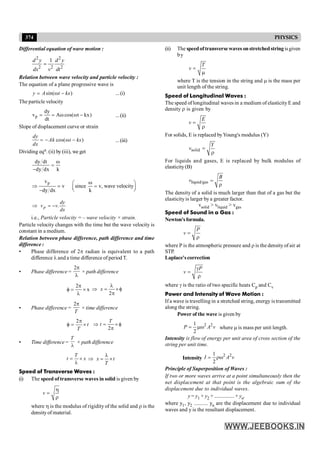 374 PHYSICS
(ii) The speedoftransverse waves onstretchedstring isgiven
by
T
v =
m
where T is the tension in the string and m is the mass per
unit length of the string.
Speed of Longitudinal Waves :
The speed of longitudinal waves in a medium of elasticity E and
density r is given by
E
v =
r
For solids, E is replaced byYoung's modulus (Y)
solid
Y
v =
r
For liquids and gases, E is replaced by bulk modulus of
elasticity(B)
liquid/gas
B
v =
r
The density of a solid is much larger than that of a gas but the
elasticityis larger bya greater factor.
vsolid > vliquid > vgas
Speed of Sound in a Gas :
Newton'sformula.
P
v =
r
where P is the atmospheric pressure and r is the density of air at
STP.
Laplace'scorrection
P
v
g
=
r
where g is the ratio of two specific heats Cp and Cv
Power and Intensity of Wave Motion :
If a wave is travelling in a stretched string, energy is transmitted
along the string.
Power of the wave is given by
2 2
1
2
P A v
= mw where m is mass per unit length.
Intensity is flow of energy per unit area of cross section of the
string per unit time.
Intensity
2 2
1
2
I A v
= rw
Principle of Superposition of Waves :
If two or more waves arrive at a point simultaneously then the
net displacement at that point is the algebraic sum of the
displacement due to individual waves.
y = y1 + y2 + ............... + yn.
where y1, y2 .......... yn are the displacement due to individual
waves and y is the resultant displacement.
Differential equation of wave motion :
2 2
2 2 2
1
d y d y
dx v dt
=
Relation between wave velocity and particle velocity :
The equation of a plane progressive wave is
sin( )
y A t kx
= w - ...(i)
The particle velocity
p
dy
v A cos( t kx)
dt
= = w w - ...(ii)
Slope of displacement curve or strain
cos( )
dy
Ak t kx
dx
= - w - ...(iii)
Dividing eqn. (ii) by (iii), we get
dy dt
dy dx k
w
=
-
p
v
v since v, wave velocity
dy dx k
w
æ ö
Þ = =
ç ÷
è ø
-
.
p
dy
v v
dx
Þ = -
i.e., Particle velocity = – wave velocity × strain.
Particle velocity changes with the time but the wave velocity is
constant in a medium.
Relation between phase difference, path difference and time
difference :
• Phase difference of 2p radian is equivalent to a path
difference l and a time difference of period T.
• Phase difference =
2p
l
× path difference
2
x
p
f = ´
l 2
x
l
Þ = ´f
p
• Phase difference =
2
T
p
× time difference
2
t
T
p
f = ´
2
T
t
Þ = ´ f
p
• Time difference =
T
l
× path difference
T
t x
= ´
l
x t
T
l
Þ = ´
Speed of Transverse Waves :
(i) The speed of transverse waves in solid is given by
v
h
=
r
where h is the modulus of rigidity of the solid and r is the
densityof material.
 