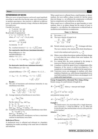 375
Waves
INTERFERENCE OF WAVES
When two waves of equal frequency and nearly equal amplitude
travelling in same direction having same state of polarisation
in medium superimpose, then intensity is different at different
points. At some points intensityis large, whereas at other points
it is nearlyzero.
Consider two waves
y1 = A1sin (wt – kx) and
y2 =A2 sin (wt – kx + f)
By principle of superposition
y= y1 + y2 = Asin (wt – kx + d)
where, A2 = A1
2 + A2
2 + 2A1A2 cos f,
and 2
1 2
sin
tan
cos
A
A A
f
d =
+ f
As intensity I µ A2
So, resultant intensity I = I1 + I2 + 2 1 2 cos
I I f
For constructive interference (maximumintensity) :
Phase difference, f= 2np
and path difference = nl
where n = 0, 1, 2, 3, ...
Þ Amax = A1 + A2 and Imax = I1 + I2 + 2 1 2
I I
= 2
1 2
( )
I I
+
For destructive interference (minimumintensity) :
Phase difference, f= (2n + 1)p,
and path difference = ( )
2n 1
2
l
- ; where n = 0, 1, 2, 3, ...
Þ Amin = A1 – A2 and Imin = I1 + I2 – 2 1 2
I I
= 2
1 2
( – )
I I
Results :
(1) The ratio of maximum and minimum intensities in any
interference wave form.
2 2
1 2
max 1 2
min 1 2
1 2
I I
I A A
I A A
I I
æ ö
+ æ ö
+
= =
ç ÷ ç ÷
-
è ø
-
è ø
(2) Average intensity of interference in wave form :
Iav =
max min
2
I I
+
Put the value of Imax and Imin
or Iav = I1 + I2
If A = A1 = A2 and I1 = I2 = I
then Imax = 4I, Imin = 0 and Iav = 2I
(3) Condition of maximum contrast in interference wave form
A1 = A2 and I1 = I2
then Imax = 4I and Imin = 0
For perfect destructive interference we have a maximum
contrast in interference wave form.
ReflectionofWaves :
A mechanical wave is reflected and refracted at a boundary
separating two media according to the usual laws of reflection
and refraction.
When sound wave is reflected from a rigid boundary or denser
medium, the wave suffers a phase reversal of p but the nature
does not change i.e., on reflection the compression is reflected
back as compression and rarefaction as rarefaction.
When sound wave is reflected from an open boundary or rarer
medium, there is no phase change but the nature of wave is
changed i.e., on reflection, the compression is reflected back as
rarefaction and rarefaction as compression.
Keep in Memory
(i) For a wave, v = f l
(ii) The wave velocity of sound in air
E Y RT
v
M
r g
= = =
r r
(iii) Particle velocity is given by
dt
dx
vp = . It changes with time.
The wave velocity is the velocity with which disturbances
travel in the medium and is given by
k
vw
w
= .
(iv) When a wave reflects from denser medium thephase change
is p and when the wave reflects from rarer medium, the
phase change is zero.
(v) In a tuning fork, the waves produced in the prongs is
transverse whereas in the stem is longitudinal.
(vi) A medium in which the speed ofwave is independent ofthe
frequency of the waves is called non-dispersive. For
exampleair is anon-dispersivemedium for the soundwaves.
(vii) Transverse waves can propagate in medium with shear
modulus of elasticitye.g., solid whereas longitudinal waves
need bulk modulus of elasticityhence can propagate in all
media solid, liquid and gas.
EnergyTransportedby aHormonicWaveAlong a String:
Kinetic energyof a small element of length dx is
2
t
y
)
dx
(
2
1
dk ÷
ø
ö
ç
è
æ
¶
¶
m
= where m = mass per unit length
2 2 2
1
cos ( )
2
dk A kx t dx
é ù
= m w - w
ë û
and potential energy stored
2
2 2 2
1 1
( ) cos ( )
2 2
y
dU T dx A kx t dx
x
¶
æ ö
= = m w - w
ç ÷
¶
è ø
Example1.
The displacement y (in cm)produced by a simple harmonic
wave is given by y = (10/p) sin (2000 pt – px /17). What will
be the periodic time and maximum velocity of the particles
in the medium?
Solution :
÷
ø
ö
ç
è
æ p
-
p
p
=
17
x
t
2000
sin
10
y or ÷
ø
ö
ç
è
æ
-
p
p
=
34
x
t
1000
2
sin
10
y
The standard equation of S.H.M. is,
ú
û
ù
ê
ë
é
l
-
p
=
x
T
t
2
sin
a
y ;
 