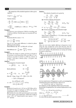 376 PHYSICS
 By comparison of the standard equation to above given
equation,
we get .
sec
10
1000
1
T 3
-
=
=
Particle velocity
÷
ø
ö
ç
è
æ p
-
p
p
´
p
=
=
17
x
t
2000
cos
2000
10
dt
dy
s
/
m
200
s
/
cm
000
,
20
dt
dy
max
=
=
÷
ø
ö
ç
è
æ
Þ (as vmax = A
Aw)
Example2.
A progressive wave of frequency 500 Hz is travelling with
a velocity of 360 m/s. Howfar apart are two points 60o out
of phase?
Solution :
We known that for a wave v = f l
so l=
v 360
f 500
= = 0.72 m
Now as in a wave path difference is related to phase
difference by the relation.
Phase difference Df= 60o = (p/180) x 60 = (p/3) rad
Path difference Dx=
2
l
p
(Df)=
0.72
2 3
p
p
= 0.12 m
Example3.
Determine the change in volume of 6 litres of alcohol if
the pressure is decreased from 200 cm of Hg to 75 cm.
[velocity of sound in alcohol is 1280 m/s, density of
alcohol = 0.81 gm/cc, density of Hg = 13.6 gm/cc and
g = 9.81 m/s2].
Solution :
For propagation of sound in liquid
v = ( )
B / r , i.e., B = v2r
But by definition B= – V
P
V
D
D
so –V
P
V
D
D
= v2r, i.e., DV = 2
V( P)
v
-D
r
Here DP = H2rg – H1rg = (75 – 200) ´ 13.6 ´ 981
= –1.667 ´ 106 dyne/cm2
so DV =
( )( )
( )
3 6
2
5
6 10 1.667 10
0.81 1.280 10
´ ´
´ ´
= 0.75 cc
Example4.
(a) Speed of sound in air is 332 m/s at NTP. What will be
the speed of sound in hydrogen at NTP if the density
of hydrogen at NTP is (1/16) that of air?
(b) Calculate the ratio of the speed of sound in neon to that
in water vapour at any temperature. [Molecular weight of
neon = 2.02 ´ 10–2 kg/mol and for water vapours = 1.8 ´
10–2 kg/mol]
Solution :
The velocity of sound in air is given by
v =
E
r
=
P
g
r
=
RT
M
g
(a) In terms of density and pressure
H
air
v
v =
air
H
H air
P
P
r
´
r =
air
H
r
r [as Pair = PH]
or vH = vair ´
air
H
r
r = 332 ´
16
1
= 1328 m/s
(b) In terms of temperature and molecular weight
Ne
W
v
v =
Ne W
Ne W
M
M
g
´
g [as TN = TW]
Now as neon is monatomic (g = 5/3) while water vapours
polyatomic (g = 4/3) so
Ne
W
v
v =
( )
( )
2
2
5 / 3 1.8 10
4 / 3 2.02 10
-
-
´ ´
´ ´
=
5 1.8
4 2.02
´ = 1.05
BEATS
When two wave trains slightly differing in frequencies travel
along the same straight line in the same direction, then the
resultant amplitude is alternately maximum and minimum at a
point in the medium. This phenomenon of waxing and waning
of sound is called beats.
Let two sound waves of frequencies n1 and n2 are propagating
simultaneouslyand in same direction. Then at x=0
y1 = A sin 2p n1t, and y2 = A sin 2p n2t,
For simplicity we take amplitude of both waves to be same.
By principle of superposition, the resultant displacement at any
instant is
y = y1 + y2 = 2A cos 2p nAt sin 2p navt
where
2
n
n
n 2
1
av
+
= ,
2
n
n
n 2
1
A
-
=
Þ y = Abeat sin 2p navt ..................(i)
It is clear from the above expression (i) that
 