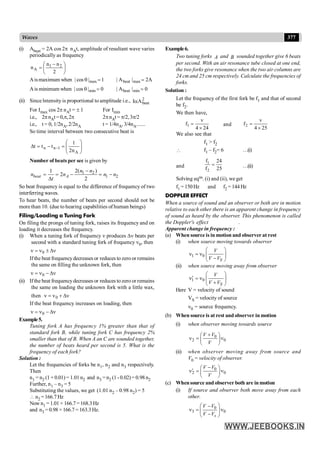 377
Waves
(i) Abeat = 2A cos 2p nAt, amplitude of resultant wave varies
periodically as frequency
÷
ø
ö
ç
è
æ -
=
2
n
n
n 2
1
A
Aismaximum when 1
|
cos
| max =
q A
2
|
A
| max
beat =
Ais minimum when 0
|
cos
| min =
q 0
|
A
| min
beat =
(ii) Since lntensity is proportional to amplitude i.e., 2
beat
A
Ia
For Imax cos 2p nAt = ± 1 For Imin
i.e., 2pnAt=0,p,2p 2pnAt = p/2, 3p/2
i.e., t = 0, 1/2nA, 2/2nA t = 1/4nA, 3/4nA.......
So time interval between two consecutive beat is
÷
÷
ø
ö
ç
ç
è
æ
=
-
=
D -
A
1
n
n
n
2
1
t
t
t
Number of beats per sec is given by
1 2
1 2
2( )
1
2
2
beat A
n n
n n n n
t
-
= = - = -
D
So beat frequency is equal to the difference of frequency of two
interferring waves.
To hear beats, the number of beats per second should not be
more than 10. (due to hearing capabilities of human beings)
Filing/Loading a Tuning Fork
On filing the prongs of tuning fork, raises its frequency and on
loading it decreases the frequency.
(i) When a tuning fork of frequency n produces Dn beats per
second with a standard tuning fork of frequency n0, then
n
D
±
n
=
n 0
Ifthe beat frequencydecreases or reduces to zero or remains
the same on filling the unknown fork, then
n
D
-
n
=
n 0
(ii) Ifthe beat frequencydecreases or reduces to zero or remains
the same on loading the unknown fork with a little wax,
then n
D
+
n
=
n 0
If the beat frequency increases on loading, then
n
D
-
n
=
n 0
Example5.
Tuning fork A has frequency 1% greater than that of
standard fork B, while tuning fork C has frequency 2%
smaller than that of B. When A an C are sounded together,
the number of beats heard per second is 5. What is the
frequency of each fork?
Solution :
Let the frequencies of forks be n1, n2 and n3 respectively.
Then
n1 = n2 (1 + 0.01) = 1.01 n2 and n3 =n2 (1 - 0.02) = 0.98 n2
Further, n1 – n3 = 5
Substituting the values, we get (1.01 n2 – 0.98 n2) = 5
 n2 =166.7Hz
Now n1 =1.01× 166.7=168.3Hz
and n3 = 0.98 ×166.7= 163.3Hz.
Example6.
Two tuning forks A and B sounded together give 6 beats
per second. With an air resonance tube closed at one end,
the two forks give resonance when the two air columns are
24 cm and 25 cm respectively. Calculate the frequencies of
forks.
Solution :
Let the frequency of the first fork be f1 and that of second
be f2.
We then have,
1
v
f
4 24
=
´
and 2
v
f
4 25
=
´
We also see that
f1 > f2
 f1 – f2= 6 …(i)
and
1
2
f 24
f 25
= …(ii)
Solving eqns. (i) and (ii), we get
f1 = 150Hz and f2 = 144 Hz
DOPPLER EFFECT
When a source of sound and an observer or both are in motion
relative to each other there is an apparent change in frequency
of sound as heard by the observer. This phenomenon is called
the Doppler's effect .
Apparent change in frequency :
(a) When source is in motion and observer at rest
(i) when source moving towards observer
1 0
S
V
V V
æ ö
n = n ç ÷
-
è ø
(ii) when source moving away from observer
1 0
S
V
V V
æ ö
¢
n = n ç ÷
+
è ø
Here V = velocity of sound
VS = velocity of source
n0 = source frequency.
(b) When source is at rest and observer in motion
(i) when observer moving towards source
0
2 0
V V
V
+
æ ö
n = n
ç ÷
è ø
(ii) when observer moving away from source and
V0 = velocity of observer.
0
2 0
V V
V
-
æ ö
¢
n = n
ç ÷
è ø
(c) Whensource and observer both are in motion
(i) If source and observer both move away from each
other.
0
3 0
s
V V
V V
æ ö
-
n = n
ç ÷
-
è ø
 