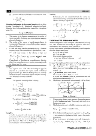 378 PHYSICS
Solution :
In this case, we can assume that both the source and
observer are moving towards each other with velocityv. If
c be the velocity of signal, then
n
v
c
v
c
n ÷
ø
ö
ç
è
æ
-
+
=
¢ or n
)
v
c
(
)
v
c
(
)
v
c
(
n
2 ÷
÷
ø
ö
ç
ç
è
æ
-
-
+
=
¢
or
2 2 2
2 2 2
(c v ) c
n n n; (as c v)
c v 2c v c 2cv
-
¢ ¢
= Þ = >>
+ - -
n
v
2
c
c
n ÷
÷
ø
ö
ç
ç
è
æ
-
=
¢

STATIONARY OR STANDING WAVES
When two progressive waves having the same amplitude, velocity
and time period but travelling in opposite directions
superimpose, then stationary wave is produced.
Let two waves ofsame amplitude and frequencytravel in opposite
direction at same speed, then
y1 = Asin (wt –kx) and
y2 = Asin (wt + kx)
By principle of superposition
y = y1 + y2 = (2A cos kx) sin wt ...(i)
s
y A sin ωt
=
It is clear that amplitude ofstationary waveAs varywith position
(a) As = 0, when cos kx = 0 i.e., kx = p/2, 3p/2............
i.e.,x =l/4, 3l/4...................[ask=2p/l]
These points are called nodes and spacing between two
nodes is l/2.
(b) As is maximum, when cos kx is max
i.e., kx= 0,p,2p,3pi.e.,x=0,ll/2,2l/2....
It is clear that antinode (where As is maximum) are also
equally spaced with spacing l/2.
(c) The distance between node and antinode is l/4 (see figure)
Antinode Antinode
segment 1 segment 2 segment 3
Node
x
l
l
/2
/4
o
2A
Keep in Memory
1. When a string vibrates in one segment, the sound produced
is called fundamental note. The string is said to vibrate in
fundamental mode.
2. The fundamental note is called first harmonic, and is given
by
l
2
v
0 =
n , where v = speed of wave.
3. If the fundamental frequencybe 0
n then 2 0
n , 3 0
n , 4 0
n
... are respectively called second third, fourth ... harmonics
respectively.
4. If an instrument produces notes of frequencies
4
3
2
1 ,
,
, n
n
n
n .... where 1 2 3 4
ν ν ν ν
< < < ....., then 2
n is
(ii) If source and observer both move towards each other.
0
3 0
s
V V
V V
æ ö
+
¢
n = n
ç ÷
-
è ø
;
Whenthewindblows inthedirection of sound, then in all above
formulaeVisreplacedby(V+ W) whereWis thevelocityofwind.
Ifthe wind blowsin theoppositedirectiontosoundthenVisreplaced
by(V– W).
Keep in Memory
1. The motion of the listener causes change in number of
waves receivedbythe listener andthis producesan apparent
change in frequency.
2. The motion of the source of sound causes change in
wavelength of the sound waves, which produces apparent
change in frequency.
3. If a star goes away from the earth with velocity v, then the
frequencyof the light emitted from it changes from n ton'.
n' = n (1–v/c), where c is the velocity of light and
or
v v
c c
Dn Dl
= =
n l
where l
D is called Doppler’s shift.
If wavelength of the observed waves decreases then the
object from which the waves are coming is moving towards
the listener and vice versa.
Example7.
Two engines cross each other travelling in opposite
direction at 72 km/hour. One engine sounds a whistle of
frequency 1088 cps. What are the frequencies as heard by
an observer on the other engine before and after crossing.
Take the speed of sound as 340 m/s.
Solution :
The apparent frequency before crossing,
÷
÷
ø
ö
ç
ç
è
æ
-
+
=
¢
s
0
v
v
v
v
n
n
HereVo = 72 km/hour = 20 m/s
vs = 72 km/hour = 20 m/s
÷
ø
ö
ç
è
æ
-
+
´
=
¢

20
340
20
340
1088
n Hz
1224
320
360
1088 =
´
=
The apparent frequency after crossing
0
s
v v
n'' n
v v
æ ö
-
= ç ÷
+
è ø
÷
ø
ö
ç
è
æ
+
-
´
=
20
340
20
340
1088
Hz
11
.
967
36
32
1088 =
´
=
Example8.
A rocket is going towards moon with a speed v. The
astronaut in the rocket sends signals of frequency n
towards the moon and receives them back on reflection
from the moon. What will be the frequency of the signal
received by the astronaut? (Take v << c)
 