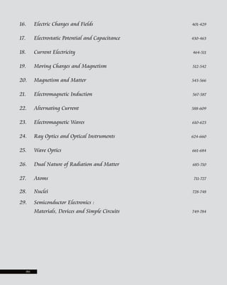 16. Electric Charges and Fields 401-429
17. Electrostatic Potential and Capacitance 430-463
18. Current Electricity 464-511
19. Moving Charges and Magnetism 512-542
20. Magnetism and Matter 543-566
21. Electromagnetic Induction 567-587
22. Alternating Current 588-609
23. Electromagnetic Waves 610-623
24. Ray Optics and Optical Instruments 624-660
25. Wave Optics 661-684
26. Dual Nature of Radiation and Matter 685-710
27. Atoms 711-727
28. Nuclei 728-748
29. Semiconductor Electronics :
Materials, Devices and Simple Circuits 749-784
(iv)
 