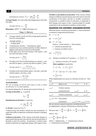 36 PHYSICS
Variable or non-uniform acceleration : If the velocity of body
changes in different amounts during same time interval, then the
acceleration of the body is known as variable acceleration.
Acceleration is variable if either its direction or magnitude or
both changes with respect to time. A good example of variable
acceleration is the acceleration in uniform circular motion.
EQUATIONS FOR UNIFORMLY ACCELERATED MOTION
When the motion is uniformlyaccelerated i.e., when acceleration
is constant in magnitude and direction :
(i) v = u + at
(ii) 2
at
2
1
ut
s +
=
(iii) v2 – u2 = 2as
where u = initial velocity; v = final velocity;
a = uniform acceleration and
s = distance travelled in time t,
(iv)
u v
s t
2
+
æ ö
= ç ÷
è ø
(v) Distance travelled in nth second sn = 1)
(2n
2
a
u -
+ ;
sn = distance covered in nth second
Above equations in vector form
,
t
a
2
1
t
u
s
,
t
a
u
v 2
+
=
+
=
)
s
.
a
2
u
.
u
v
.
v
or
(
s
.
a
2
u
v 2
2 r
r
r
r
r
r
r
r
r
r
=
+
=
-
t
)
v
u
(
2
1
s
r
r
r
+
=
When displacement (s) is given as a function of time t [s = f(t)]
then
0
t
s µ Body at rest v = 0 a = 0
1
t
s µ Uniform velocity;
acceleration zero 0
t
v µ a = 0
2
t
s µ Uniform acceleration 1
t
v µ 0
t
a µ
more
or
3
t
s µ Non uniform
acceleration more
or
2
t
v µ more
or
1
t
a µ
We use calculus method (integration and differentiation)
for displacement, velocity, acceleration as a function of time.
We know that ò
=
Þ
= dt
v
s
dt
ds
v ; ò
=
Þ
= dt
a
v
dt
dv
a ;
when a = f(s)
ò
ò =
Þ
= dv
v
ds
a
ds
dv
v
a ,
where s = displacement, v = instantaneous velocity,
a = instantaneous acceleration
Instantaneous velocity,
0
lim
D ®
D
= =
D
r r
r
inst
t
r dr
V
t dt
.
Average Velocity : It is ratio of the total displacement to the total
timetaken.
Average velocity,
D
=
D
r
av
r
v
t
Dimensions : [M0LT–1] ; Unit: In SI system, m/s
Keep in Memory
1. |Average velocity| can be zero but average speed cannot be
zero for a moving object.
2.
|Average velocity|
1
Average speed
£
3. | Instantaneous velocity | = Instantaneous speed.
4. A particle may have constant speed but variable velocity. It
happens when particle travels in curvilinear path.
5. If the body covers first half distance with speed v1 and
next half with speed v2 then
Average speed 1 2
1 2
2
=
+
v v
v
v v
6. If a bodycovers first one-third distance at a speed v1, next
one-third at speed v2 and last one-third at speed v3, then
Average speed 1 2 3
1 2 2 3 1 3
3
=
+ +
v v v
v
v v v v v v
7. If a bodytravels with uniform speed v1 for time t1 and with
uniform speed v2 for time t2, then
Average speed 1 1 2 2
1 2
+
=
+
v t v t
v
t t
ACCELERATION
The rate of change of velocity with respect to time is called
acceleration. It is a vector quantity.
Let velocity changes by v
r
D during some interval of time t
D .
Average acceleration av
a
r
is given by
D
=
D
r
r
av
v
a
t
Instantaneous acceleration a
r
is given by
0
lim
D ®
D
= =
D
r r
r
t
v dv
a
t dt
Its SI unit is meter/sec2 (ms–2).
A body moving with uniform velocity has zero acceleration. It
means that neither its speed nor its direction ofmotion is changing
withtime.
Uniform acceleration : If the velocity of the body changes in
equal amount during same time interval, then the acceleration of
the body is said to be uniform. Acceleration is uniform when
neither its direction nor magnitude changes with respect to time.
 