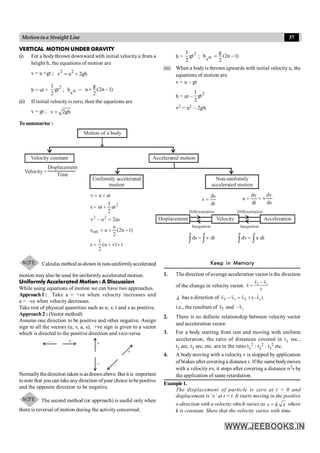 37
Motionina Straight Line
VERTICAL MOTION UNDER GRAVITY
(i) For a bodythrown downward with initial velocityu from a
height h, the equations of motion are
v = u +gt ; 2 2
v u 2gh
= +
h = ut +
2
1
gt
2
; th
n
h =
g
u (2n 1)
2
+ -
(ii) If initial velocity is zero, then the equations are
v = gt ; v 2gh
=
h =
2
1
gt
2
; th
n
g
h (2n 1)
2
= -
(iii) When a bodyis thrown upwards with initial velocity u, the
equations of motion are
v = u – gt
h = ut –
2
1
gt
2
v2 = u2 – 2gh.
To summarise :
Motion of a body
Displacement Velocity Acceleration
Velocity constant
Uniformly accelerated
motion
Non-uniformly
accelerated motion
Accelerated motion
Velocity =
Displacement
Time
t
)
v
u
(
1
s
)
1
n
2
(
2
a
u
s
as
2
u
v
at
2
1
ut
s
at
u
v
nth
2
2
2
´
+
=
-
+
=
=
-
+
=
+
=
dt
ds
v =
dt
dv
a =
Differentiation
Integration
Differentiation
Integration
ò ò
= dt
v
ds ò ò
= dt
a
dv
dv
v
ds
=
2
NOTE: Calculus method asshown in non-uniformlyaccelerated
motion may also be used for uniformly accelerated motion.
Uniformly Accelerated Motion : A Discussion
While using equations of motion we can have two approaches.
Approach1: Take a = +ve when velocity increases and
a = –ve when velocity decreases.
Take rest of physical quantities such as u, v, t and s as positive.
Approach 2 : (Vector method)
Assume one direction to be positive and other negative. Assign
sign to all the vectors (u, v, a, s), +ve sign is given to a vector
which is directed to the positive direction and vice-versa
–
– –
+
+
+
Normallythedirection taken is asdrawn above. But it is important
tonote that you can takeanydirection ofyour choice tobepositive
and the opposite direction to be negative.
NOTE: The second method (or approach) is useful only when
there is reversal of motion during the activity concerned.
Keep in Memory
1. The direction of average acceleration vector is the direction
of the change in velocity vector.
t
v
v
a i
f
r
r
r -
=
a
r
has a direction of )
v
(–
v
v
v i
f
i
f
r
r
r
r
+
=
-
i.e., the resultant of f
v
r
and i
v
–
r
2. There is no definite relationship between velocity vector
and acceleration vector.
3. For a body starting from rest and moving with uniform
acceleration, the ratio of distances covered in t1 sec.,
t2 sec, t3 sec, etc. are in the ratio t1
2 : t2
2 : t3
2 etc.
4. A body moving with a velocity v is stopped by application
ofbrakes after covering a distance s. Ifthe same bodymoves
with a velocity nv, it stops after covering a distance n2s by
the application of same retardation.
Example1.
The displacement of particle is zero at t = 0 and
displacement is ‘x’ at t = t. It starts moving in the positive
x-direction with a velocity which varies as v = k x where
k is constant. Show that the velocity varies with time.
 