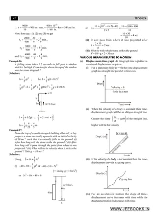 42 PHYSICS

3
9000 900 10
v 900 m / min. km 54 km / hr.
10 1/ 60 hr.
-
´
= = = =
Now, from eqs. (1), (2) and (3) we get
1
2000 20 2
t 2 min.
900 9 9
= = = ,
2
3000 10 1
t 3 min.
900 9 3
= = =
and 3
4000 40 4
t 4 min.
900 9 9
= = =
Example16.
A falling stone takes 0.2 seconds to fall past a window
which is 1m high. From howfar above the top of the window
was the stone dropped ?
Solution :
2
1
h gt
2
= ;
2
1
h 1 g(t 0.2)
2
+ = +
2 2 2
1 1 1 1
gt 1 gt g(0.2) g 2 0.2t
2 2 2 2
+ = + + ´ ´
u=0
1m
h
1
1 0.2gt
5
= + ;
4 2
2t t
5 5
= Þ =
1 4 4
h g m
2 25 5
= =
Example17.
From the top of a multi-storeyed building 40m tall, a boy
projects a stone vertically upwards with an initial velocity
of 10 ms–1 such that it eventually falls to the ground. (i)
After how long will the stone strike the ground ? (ii) After
how long will it pass through the point from where it was
projected ? (iii) What will be its velocity when it strikes the
ground ? Take g = 10 ms–2.
Solution :
Using, 2
1
S ut at
2
r r
r
= +
(i) 2
1
40 10t gt
2
- = - or 2
40 10t 5t
- = -
[Q taking g = 10m/s2]
or 2
5t 10t 40 0
- - =
h
v
u
u=10m/s
40m
or
2
10 10 4 5( 40) 10 100 800
t
2 5 10
+ - ´ - + +
= =
´
10 30
4 sec.
10
+
= =
(ii) It will pass from where it was projected after
2 10
t 2 sec.
g
´
= =
(iii) Velocity with which stone strikes the ground
V =10 + g× 2 =30m/s
VARIOUS GRAPHS RELATED TO MOTION
(a) Displacement-time graph - In this graph time is plotted on
x-axis and displacement on y-axis.
(i) For a stationary body (v = 0) the time-displacement
graph is a straight line parallel to time axis.
Displ
Velocity = 0
Time
Body is at rest
(ii) When the velocity of a body is constant then time-
displacement graph will be an oblique straight line.
Greater the slope ÷
ø
ö
ç
è
æ
q
= tan
dt
dx
of the straight line,
higher will be the velocity.
(iii) If the velocity of a body is not constant then the time-
displacement curve is a zig-zag curve.
(iv) For an accelerated motion the slope of time-
displacement curve increases with time while for
decelerated motion it decreases with time.
 