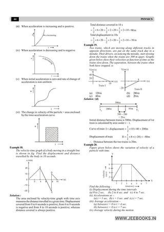 44 PHYSICS
(iii) When acceleration is increasing and is positive.
t
a a increasing
(iv) When acceleration is decreasing and is negative
t
a decreas
i
n
g
a
(v) When initial acceleration is zero and rate of change of
acceleration is non-uniform
t
a
(vi) The change in velocityof the particle = area enclosed
bythe time-acceleration curve.
t
a
Example18.
The velocity-time graph of a body moving in a straight line
is shown in fig. Find the displacement and distance
travelled by the body in 10 seconds.
20
10
0
–10
–20
A
4
2 6 8 10
C
D
t (s)
u (m/s)
Solution :
The area enclosed by velocity-time graph with time axis
measuresthedistance travelled in a given time. Displacement
covered from 0 to 6 seconds is positive; from 6 to 8 seconds
is negative and from 8 to 10 seconds is positive; whereas
distance covered is always positive.
Total distance covered in 10 s
10
2
2
1
20
2
2
1
20
6
2
1
´
´
+
´
´
+
´
´
= =90m
Total displacement in 10s
m
50
10
2
2
1
20
2
2
1
20
6
2
1
=
´
´
+
´
´
-
´
´
=
Example19.
Two trains, which are moving along different tracks in
opposite directions, are put on the same track due to a
mistake. Their drivers, on noticing the mistake, start slowing
down the trains when the trains are 300 m apart. Graphs
given below show their velocities as function of time as the
trains slow down, The separation, between the trains when
both have stopped, is
10
20
40
V(m/s)
t (s)
Train I
8
–20
V(m/s)
t (s)
Train II
(a) 120m (b) 280m
(c) 60m (d) 20m.
Solution : (d)
Initial distance between trains is 300m. Displacement of1st
train is calculated by area under v – t.
Curve of train
1
I displacement 10 40 200m
2
= = ´ ´ =
Displacement of train
1
II 8 ( 20) 80m
2
= ´ ´ - = -
 Distance between the two trains is 20m.
Example20.
Figure given below shows the variation of velocity of a
particle with time.
1 2 3 4 5 6 7
velocity
(m/s)
2
4
time(sec)
Y
X
6
8
Find the following :
(i) Displacement during the time intervals
(a) 0 to 2 sec, (b) 2 to 4 sec. and (c) 4 to 7 sec.
(ii) Accelerations at –
(a) t = 1 sec, (b) t = 3 sec. and (c) t = 7 sec.
(iii) Average acceleration –
(a) between t = 0 to t = 4 sec.
(b) between t = 0 to t = 7 sec.
(iv) Average velocity during the motion.
 