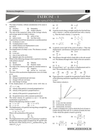 47
Motionina Straight Line
1. The study of motion, without consideration of its cause is
studied in
(a) statistics (b) kinematics
(c) mechanics (d) modern physics
2. The ratio of the numerical values of the average velocity
and average speed of a body is always:
(a) unity (b) unity or less
(c) unityor more (d) less than unity
3. A particlehas moved from one position to another position
(a) its distance is zero
(b) its displacement is zero
(c) neither distance nor displacement is zero
(d) average velocity is zero
4. The displacement of a body is zero. The distance covered
(a) is zero
(b) is not zero
(c) may or may not be zero
(d) depends upon the acceleration
5. Which of the following changes when a particle is moving
with uniform velocity?
(a) Speed (b) Velocity
(c) Acceleration (d) Position vector
6. The slope of the velocity time graph for retarded motion is
(a) positive (b) negative
(c) zero (d) can be +ve, –ve or zero
7. The area of the acceleration-displacement curve of a body
gives
(a) impulse
(b) change in momentum per unit mass
(c) change in KE per unit mass
(d) total change in energy
8. If the displacement of a particle varies with time as
7
t
x +
= , the
(a) velocityofthe particle is inverselyproportional to t
(b) velocity of the particle is proportional to t
(c) velocity of the particle is proportional to t
(d) the particle moves with a constant acceleration
9. The initial velocity of a particle is u (at t = 0) and the
acceleration a is given by f t.
Which of the following relation is valid?
(a) v = u + f t2 (b) v = u + f t2/2
(c) v = u + f t (d) v = u
10. The displacement xofa particle movingalong a straight line
at time t is given by
x = a0 + a1 t + a2 t2
What is the acceleration of the particle
(a) a1 (b) a2
(c) 2 a2 (d) 3 a2
11. The displacement-time graphs of two particlesA and B are
straight lines making angles ofrespectively30º and 60º with
thetime axis. Ifthe velocityofAis vA and that of Bis vB, the
value of vA/vB is
(a) 1/2 (b) 3
/
1
(c) 3 (d) 1/3
12. A person travels along a straight road for the first half time
with a velocity v1 and the second half time with a velocity
v2. Then the mean velocity v is given by
(a)
2
v
v
v 2
1 +
= (b)
2
1 v
1
v
1
v
2
+
=
(c) 2
1 v
v
v = (d)
1
2
v
v
v =
13. A particle covers half of the circle of radius r. Then the
displacement and distance of the particle are respectively
(a) 2pr,0 (b) 2r,pr
(c) r
2
,
2
r
p
(d) pr,r
14. The distance through which a body falls in the nth second
is h. The distancethrough which it falls in the next second is
(a) h (b)
2
g
h +
(c) h – g (d) h + g
15. It is given that t = px2 + qx, where x is displacement and t is
time. The acceleration ofparticle at origin is
(a)
3
q
p
2
- (b) 3
p
q
2
- (c)
3
q
p
2
(d) 3
p
q
2
16. Figure shows the v-t graph for twoparticles P and Q. Which
of the following statements regarding their relative motion
is true ?
Their relative velocityis
O
V
Q
T
P
(a) is zero
(b) is non-zero but constant
(c) continuously decreases
(d) continuously increases
17. A stone is dropped into a well in which the level of water is
h below the top of the well. If v is velocityofsound, the time
T after which the splash is heard is given by
(a) T = 2h/v (b) 2h h
T
g v
æ ö
= +
ç ÷
è ø
(c)
g
h
v
h
2
T +
÷
ø
ö
ç
è
æ
= (d)
v
h
2
g
2
h
T +
÷
÷
ø
ö
ç
ç
è
æ
=
 