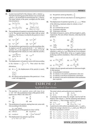 48 PHYSICS
18. A point traversed half of the distance with a velocity v0.
The half ofremaining part of the distance was covered with
velocity v1 & second half of remaining part by v2 velocity.
The mean velocity of the point, averaged over the whole
time of motion is
(a)
3
v
v
v 2
1
0 +
+
(b)
3
v
v
v
2 2
1
0 +
+
(c)
3
v
2
v
2
.
v 2
1
0 +
+
(d)
)
v
v
v
2
(
)
v
v
(
v
2
2
1
0
2
1
0
+
+
+
19. The acceleration ofa particle is increasing linearlywith time
t as bt. The particle starts from the origin with an initial
velocity v0. The distance travelled by the particle in time t
will be
(a)
2
0 bt
3
1
t
v + (b)
3
0 bt
3
1
t
v +
(c)
3
0 bt
6
1
t
v + (d)
2
0 bt
2
1
t
v +
20. The deceleration experienced by a moving motorboat after
its engine is cut off, is given by dv/dt = – kv3 where k is
constant. If v0 is the magnitude of the velocity at cut-off,
the magnitude of the velocity at a time t after the cut-off is
(a)
)
1
kt
v
2
(
v
2
0
0
+
(c) kt
0 e
v -
(c) 2
/
v0 (d) 0
v
21. The displacement x ofa particle varies with timeaccording
to the relation ).
e
1
(
b
a
x bt
-
-
= Then select the false
alternatives.
(a) At
b
1
t = , the displacement of the particle is nearly
÷
ø
ö
ç
è
æ
b
a
3
2
(b) the velocity and acceleration of the particle at t = 0 are
a and –ab respectively
(c) the particle cannot go beyond
b
a
x =
(d) the particle will not come back to its starting point at
t ® ¥
22. Thedisplacementof a particleisgiven by x t 1
= + . Which
of the following statements about its velocity is true ?
(a) It is zero
(b) It is constant but not zero
(c) It increases with time
(d) It decreases with time
23. Two bodies of masses m1 and m2 fall from heights h1 andh2
respectively. The ratio of their velocities, when theyhit the
ground is
(a)
2
1
h
h (b)
2
1
h
h
(c) 1 1
1 2
m h
m h
(d)
2
2
2
1
h
h
24. Two cars A and B are travelling in the same direction with
velocities vA and vB (vA>vB).When the car Ais at a distance
d behind the car B the driver of the car A applies brakes
producing a uniform retardation a. Therewill benocollision
when
(a)
a
2
)
v
v
(
d
2
B
A -
< (b)
a
2
v
v
d
2
B
2
A -
<
(c)
a
2
)
v
v
(
d
2
B
A -
> (d)
a
2
v
v
d
2
B
2
A -
>
25. A bodyis thrown upwards and reaches its maximum height.
At that position
(a) itsacceleration isminimum
(b) its velocity is zero and its acceleration is also zero
(c) its velocityis zerobut its acceleration is maximum
(d) its velocityis zeroanditsacceleration is the acceleration
due to gravity.
1. The position x of a particle varies with time (t) as
x =At2 – Bt3.The acceleration at timet ofthe particle will be
equal to zero. What is the value of t?
(a)
B
3
A
2
(b)
B
A
(c)
B
3
A
(d) zero
2. The acceleration of a particle, starting from rest, varies with
time according to the relation
t
sin
s
a 2
w
w
-
=
The displacement of this particle at a timet will be
(a) s sin w t (b) s w cos w t
(c) s w sin w t (d) 2
2
t
)
t
sin
s
(
2
1
w
w
-
3. The displacement of a particle is given by
y = a + b t + c t2 – d t4
The initial velocityand acceleration are respectively
(a) b, – 4 d (b) – b, 2 c
(c) b, 2 c (d) 2 c, – 4 d
4. A passenger travels along the straight road for half the
distance with velocity v1 and the remaining half distance
with velocity v2. Then average velocity is given by
(a) v1v2 (b) v2
2/ v1
2
(c) (v1 + v2 )/2 (d) 2v1v2 / (v1 + v2)
5. A point moves with uniform acceleration and v1, v2 and v3
denote the average velocities in t1, t2 and t3 sec. Which of
the following relation is correct?
(a) )
t
t
(
:
)
t
t
(
)
v
v
(
:
)
v
v
( 3
2
2
1
3
2
2
1 +
-
=
-
-
(b) )
t
t
(
:
)
t
t
(
)
v
v
(
:
)
v
v
( 3
2
2
1
3
2
2
1 +
+
=
-
-
(c) )
t
t
(
:
)
t
t
(
)
v
v
(
:
)
v
v
( 3
1
2
1
3
2
2
1 -
-
=
-
-
(d) )
t
t
(
:
)
t
t
(
)
v
v
(
:
)
v
v
( 3
2
2
1
3
2
2
1 -
-
=
-
-
 