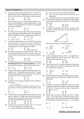 49
Motionina Straight Line
6. Abus starts moving with acceleration 2 m/s2.Acyclist 96 m
behind the bus starts simultaneously towards the bus at
20 m/s. After what time will he be able to overtake the bus?
(a) 4 sec (b) 8 sec
(c) 12 sec (d) 16 sec
7. When the speed of a car is v, the minimum distance over
which it can be stopped is s. If the speed becomes n v, what
will be the minimum distance over which it can be stopped
during same retardation
(a) s/n (b) n s
(c) s/n2 (d) n2 s
8. The two ends of a train moving with constant acceleration
pass a certain point with velocities u and v. The velocitywith
which the middle point of the train passes the same point is
(a) (u + v)/2 (b) (u2 + v2)/2
(c) 2 2
(u v )/ 2
+ u (d) 2 2
u v
+
9. A particle accelerates from rest at a constant rate for some
time and attains a velocity of 8 m/sec. Afterwards it
decelerates with the constant rate and comes to rest. If the
total time taken is 4 sec, the distance travelled is
(a) 32m (b) 16m
(c) 4m (d) None of the above
10. The velocityof a particle at an instant is 10 m/s. After 5 sec,
the velocity of the particle is 20 m/s. Find the velocity at 3
seconds before from the instant when velocity of a particle
is 10m/s.
(a) 8 m/s (b) 4 m/s
(c) 6 m/s (d) 7 m/s
11. A particle experiences constant acceleration for 20 seconds
after startingfromrest.If it travelsadistances1 in the first
10 seconds and distance s2 in the next 10 seconds, then
(a) s2 = s1 (b) s2 = 2 s1
(c) s2 = 3 s1 (d) s2 = 4 s1
12. A train of 150 m length is going towards north direction at a
speed of 10 ms–1. Aparrot flies at a speed of 5 ms–1 towards
south direction parallel to the railwaytrack. The time taken
by the parrot to cross the train is equal to
(a) 12 s (b) 8 s
(c) 15 s (d) 10 s
13. A particle is moving along a straight line path according to
the relation
s2 = at2 + 2bt + c
s represents the distance travelled in t seconds and a, b, c
are constants. Then the acceleration of the particle varies
as
(a) s–3 (b) s3/2
(c) s–2/3 (d) s2
14. A stone thrown vertically upwards with a speed of 5 m/sec
attains a height H1. Another stone thrown upwards from
the same point with a speed of 10 m/sec attains a height H2.
The correct relation between H1 and H2 is
(a) H2 = 4H1 (b) H2 = 3H1
(c) H1 =2H2 (d) H1 = H2
15. A body covers 26, 28, 30, 32 meters in 10th, 11th, 12th and
13th seconds respectively. The body starts
(a) from rest and moves with uniform velocity
(b) from rest and moves with uniform acceleration
(c) with an initial velocity and moves with uniform
acceleration
(d) with an initial velocityandmoveswith uniform velocity
16. A stone thrown upward with a speed u from the top of the
tower reaches the ground with a velocity 3u. The height of
the tower is
(a) 3u2/g (b) 4u2/g
(c) 6u2/g (d) 9u2/g
17. A smooth inclined plane is inclined at an angle q with
horizontal. A body starts from rest and slides down the
inclined surface.
h
q
Then the time taken by it to reach the bottom is
(a) ÷
÷
ø
ö
ç
ç
è
æ
g
h
2
(b) ÷
÷
ø
ö
ç
ç
è
æ
g
2l
(c)
1 2h
sin g
q
(d)
g
)
h
2
(
sin q
18. A ball is dropped downwards, after 1 sec another ball is
dropped downwards from the same point. What is the
distance between them after 3 sec?
(a) 25m (b) 20m
(c) 50m (d) 9.8m
19. Twotrains are each 50 m long moving parallel towards each
other at speeds 10 m/s and 15 m/s respectively. After what
time will theypass each other?
(a) sec
3
2
5 (b) 4 sec
(c) 2 sec (d) 6 sec
20. A ball is projected verticallyupwards with kinetic energyE.
The kinetic energy of the ball at the highest point of its
flight will be
(a) E (b) 2
/
E
(c) E/2 (d) zero
21. A particle is moving in a straight line with initial velocity
and uniform acceleration a. Ifthe sum ofthe distancetravelled
in tth and (t + 1)th seconds is 100 cm, then its velocity after
t seconds, in cm/s, is
(a) 80 (b) 50
(c) 20 (d) 30
22. Similar balls are thrown vertically each with a velocity
20 ms–1, one on the surface of earth and the other on the
surface of moon. What will be ratioof the maximum heights
attained bythem? (Acceleration on moon = 1.7ms–2 approx)
(a) 6 (b)
6
1
(c)
5
1
(d) None of these
 