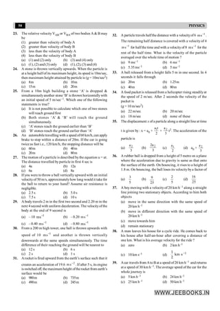 50 PHYSICS
23. The relative velocityVAB or VBA of two bodies A& B may
be
(1) greater than velocity of body A
(2) greater than velocity of body B
(3) less than the velocity of body A
(4) less than the velocity of body B
(a) (1) and (2) only (b) (3) and (4) only
(c) (1), (2) and (3) only (d) (1),(2),(3) and(4)
24. A stone is thrown vertically upwards. When the particle is
at a height halfofits maximum height, its speed is 10m/sec,
then maximum height attained byparticle is (g = 10m/sec2)
(a) 8m (b) 10m
(c) 15m (d) 20m
25. From a 10m high building a stone ‘A’ is dropped &
simultaneouslyanother stone ‘B’ is thrown horizontallywith
an initial speed of 5 m/sec–1. Which one of the following
statements is true?
(a) It is not possible to calculate which one of two stones
will reach ground first
(b) Both stones ‘A’ & ‘B’ will reach the ground
simultaneously.
(c) ‘A’stones reach the ground earlier than ‘B’
(d) ‘B’ stones reach the ground earlier than ‘A’
26. An automobiletravelling with a speed of60 km/h, can apply
brake to stop within a distance of 20m. If the car is going
twice as fast i.e., 120 km/h, the stopping distance will be
(a) 60m (b) 40m
(c) 20m (d) 80m
27. The motion of a particle is described bythe equation u = at.
The distance travelled by particle in first 4 sec is
(a) 4a (b) 12a
(c) 6a (d) 8a
28. If you were tothrow a ball verticallyupward with an initial
velocityof 50 m/s, approximatelyhow long would it takefor
the ball to return to your hand? Assume air resistance is
negligible.
(a) 2.5 s (b) 5.0 s
(c) 7.5 s (d) 10 s
29. A body travels 2 m in the first two second and 2.20 m in the
next 4 second with uniform deceleration. The velocityofthe
body at the end of 9 second is
(a) – 10 1
s
m -
(b) –0.20 1
s
m -
(c) –0.40 1
s
m -
(d) –0.80 1
s
m -
30. From a 200 m high tower, one ball is thrown upwards with
speed of 10 1
s
m -
and another is thrown vertically
downwards at the same speeds simultaneously. The time
difference of their reaching the ground will be nearest to
(a) 12 s (b) 6 s
(c) 2 s (d) 1 s
31. Arocket is fired upward from the earth’s surface such that it
creates an acceleration of 19.6 2
s
m -
. If after 5 s, its engine
isswitched off, themaximumheight oftherocket from earth’s
surface would be
(a) 980m (b) 735m
(c) 490m (d) 245m
32. A particle travels halfthe distance with a velocityof6 1
s
m -
.
The remaining half distance is covered with a velocityof 4
1
s
m -
for halfthe time and with a velocityof 8 1
s
m -
for the
rest of the half time. What is the velocity of the particle
averaged over the whole time of motion ?
(a) 9 ms–1 (b) 6 ms–1
(c) 5.35ms–1 (d) 5 ms–1
33. A ball released from a height falls 5 m in one second. In 4
seconds it falls through
(a) 20m (b) 1.25m
(c) 40m (d) 80m
34. A food packet is released from a helicopter rising steadilyat
the speed of 2 m/sec. After 2 seconds the velocity of the
packet is
(g = 10 m/sec2)
(a) 22 m/sec (b) 20 m/sec
(c) 18 m/sec (d) none of these
35. The displacement x of a particle along a straight line at time
t is given by : x = a0 +
2
t
a1
+
3
a2
t2. The acceleration of the
particle is
(a)
3
a2
(b)
3
a
2 2
(c)
2
a1 (d) a0 +
3
a2
36. A rubber ball is dropped from a height of 5 metre on a plane
where the acceleration due to gravity is same as that onto
the surface of the earth. On bouncing, it rises to a height of
1.8 m. On bouncing, the ball loses its velocitybya factor of
(a)
5
3
(b)
25
9 (c)
5
2
(d)
25
16
37. A boy moving with a velocityof 20 km h–1 along a straight
line joining two stationary objects. According to him both
objects
(a) move in the same direction with the same speed of
20 km h–1
(b) move in different direction with the same speed of
20 km h–1
(c) move towards him
(d) remain stationary
38. A man leaves his house for a cycle ride. He comes back to
his house after half-an-hour after covering a distance of
one km. What is his average velocity for the ride ?
(a) zero (b) 2 km h–1
(c) 10 km s–1 (d) -1
1
km s
2
39. Acar travels fromAtoBat a speed of20 km h–1 andreturns
at a speed of 30 km h–1. The average speed of the car for the
whole journey is
(a) 5 km h–1 (b) 24 km h–1
(c) 25 km h–1 (d) 50 km h–1
 