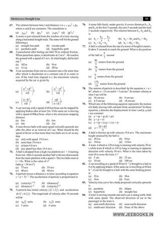 53
Motionina Straight Line
67. The relation between time t and distance x is 2
t x x
= a +b
where a and b are constants. The retardation is
(a) 3
2 v
a (b) 3
2 v
b (c) 3
2 v
ab (d) 2 3
2 v
b
68. A stone is just released from the window of a train moving
alonga horizontal straight track. The stonewill hit theground
following a
(a) straight line path (b) circular path
(c) parabolic path (d) hyperbolic path
69. A parachutist after bailing out falls 50 m without friction.
When parachute opens, it decelerates at 2 m/s2 . He reaches
the ground with a speed of3 m/s. At what height, did he bail
out ?
(a) 182m (b) 91m
(c) 111m (d) 293m
70. A car accelerates from rest at a constant rate a for some time
after which it decelerates at a constant rate b to come to
rest. If the total time elapsed is t, the maximum velocity
acquired by the car is given by
(a) t
2
2
÷
÷
ø
ö
ç
ç
è
æ
b
a
b
+
a
(b) t
2
2
÷
÷
ø
ö
ç
ç
è
æ
b
a
b
-
a
(c) t
÷
÷
ø
ö
ç
ç
è
æ
b
a
b
+
a
(d) t
÷
÷
ø
ö
ç
ç
è
æ
b
+
a
ab
71. A car moving with a speed of 40 km/hour can be stopped by
applying brakes after at least 2m. If the same car is moving
with a speed of 80km/hour, what is the minimum stopping
distance.
(a) 8m (b) 6m
(c) 4m (d) 2m
72. A man throws balls with same speed verticallyupwards one
after the other at an interval of 2 sec. What should be the
speed of throw so that more than two balls are in air at any
time
(a) onlywith speed 19.6 m/s
(b) morethan 19.6 m/s
(c) at least 9.8 m/s
(d) any speed less then 19.6 m/s.
73. A ball is dropped from a high rise platform at t = 0 starting
from rest.After 6 seconds another ball is thrown downwards
from the same platform with a speed v. The twoballs meet at
t = 18s. What is the value of v?
(take g = 10 m/s2)
(a) 75m/s (b) 55m/s
(c) 40m/s (d) 60m/s
74. A particle moves a distance x in time t according toequation
x = (t + 5)–1. The acceleration of particle is proportional to
(a) (velocity) 3/2 (b) (distance)2
(c) (distance)–2 (d) (velocity)2/3
75. A particle has initial velocity (2 3 )
i j
+
r r
and acceleration
(0.3 0.2 )
i j
+
r r
. The magnitude of velocity after 10 seconds
will be
(a) 9 2 units (b) 5 2 units
(c) 5 units (d) 9 units
76. Astone falls freely under gravity. It covers distances h1, h2
and h3 in the first 5 seconds, the next 5 seconds and the next
5 seconds respectively. The relation between h1, h2 and h3
is
(a) h1 = 2
h
3
= 3
h
5
(b) h2 = 3h1 and h3 = 3h2
(c) h1 = h2 = h3 (d) h1 = 2h2 = 3h3
77. A ball is released from the top of a tower of height h meters.
It takes T seconds to reach the ground. What is the position
of the ball at
3
T
second
(a)
9
h
8
meters from the ground
(b)
9
h
7
meters from the ground
(c)
9
h
meters from the ground
(d)
18
h
17
meters from the ground
78. The motion of particle is described by the equation x = a +
bt2, where a = 15 cm and b= 3 cm/sec2. Its instant velocityat
time 3 sec will be
(a) 36 cm/sec (b) 9 cm/sec
(c) 4.5 cm/sec (d) 18 cm/sec
79. Which one of the following equation represents the motion
ofa body moving with constant finite acceleration? In these
equation, y denotes the displacement in time t and p, q and
r are constant:
(a) y = (p + qt )(t + pt)
(b) y = p + t/r
(c) y= (p + t) (q + t ) (r + t)
(d)
(p qt)
y
rt
+
=
80. A ball is thrown up with velocity 19.6 m/s. The maximum
height attained by the ball is
(a) 29.2m (b) 9.8m
(c) 19.6m (d) 15.8m
81. A train A which is 120 m long is runningwith velocity20 m/
s while train B which is 130 m long is running in opposite
direction with velocity 30 m/s. What is the time taken by
train B to cross the train A ?
(a) 5 sec (b) 25 sec
(c) 10 sec (d) 100 sec
82. A car travelling ata speed of30 km h–1 is brought to a halt in
8 m byapplying brakes. Ifthe same car is travelling at 60 km
h–1, it can be brought to a halt with the same braking power
in
(a) 32m (b) 24m
(c) 16m (d) 8cm
83. Velocitytime curve for a bodyprojected verticallyupwards
is
(a) parabola (b) ellipse
(c) hyperbola (d) straight line
84. A train is moving towards east and a car is along north, both
with same speed. The observed direction of car to the
passenger in the train is
(a) east-north direction (b) west-north direction
(c) south-east direction (d) None of the above
 