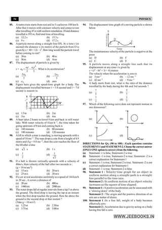 54 PHYSICS
85. A metro train starts from rest and in 5 s achieves 108 km/h.
After that it moves with constant velocityand comes torest
after travelling 45 m with uniform retardation. Iftotaldistance
travelled is 395 m, find total time oftravelling.
(a) 12.2s (b) 15.3s
(c) 9 s (d) 17.2s
86. A particle moves along a straight line OX. At a time t (in
second) the distance x (in metre) of the particle from O is
given by x= 40 + 12t – t3. Howlong would the particle travel
before coming to rest?
(a) 24m (b) 40m
(c) 56m (d) 16m
87. The displacement of particle is given by
x =
2
1 2
0 .
2 3
a t a t
a + - What is its acceleration?
(a) 2
2
3
a
(b) 2
2
3
a
-
(c) a2 (d) zero
88. Figure here gives the speed-time graph for a body. The
displacement travelled between t = 1.0 second and t = 7.0
second is nearest to
t
.)
sec
in
(
)
ms
in
(
v
1
-
4
-
4
4
6
8
2
0
(a) 1.5m (b) 2m
(c) 3m (d) 4m
89. A boat takes 2 hours to travel 8 km and back in still water
lake. With water velocity of 4 km h–1, the time taken for
going upstream of 8 km and coming back is
(a) 160 minutes (b) 80 minutes
(c) 100 minutes (d) 120 minutes
90. A lift in which a man is standing, is moving upwards with a
speed of 10 ms–1. The man drops a coin from a height of 4.9
metre and if g = 9.8 ms–2, then the coin reaches the floor of
thelift after a time
(a) 2 s (b) 1 s
(c)
2
1
(d)
2
1
91. If a ball is thrown vertically upwards with a velocity of
40m/s, then velocity of the ball after two seconds is :
(g = 10 m/sec2)
(a) 15m/s (b) 20m/s
(c) 25m/s (d) 28m/s
92. If a car at rest accelerates uniformly to a speed of 144 km/h
in 20 sec., it covers a distance of
(a) 20cm (b) 400m
(c) 1440cm (d) 2980cm
93. Thewater drops fall at regular intervals from a tap5 m above
the ground. The third drop is leaving the tap at an instant
when the first drop touches the ground. How far above the
ground is the second drop at that instant ?
(Take g = 10 m/s2)
(a) 1.25m (b) 2.50m
(c) 3.75m (d) 5.00m
94. The displacement time graph of a moving particle is shown
below
C
D
E F
DISPLACEMENT
S
Time
The instantaneous velocityof the particle is negative at the
point
(a) D (b) F
(c) C (d) E
95. A particle moves along a straight line such that its
displacement at any time t is given by
s = (t3 – 6t2 + 3t + 4) metres
The velocity when the acceleration is zero is
(a) 3 ms–1 (b) – 12 ms –1
(c) 42 ms–2 (d) – 9 ms–1
96. A body starts from rest, what is the ratio of the distance
travelled by the body during the 4th and 3rd seconds ?
(a)
5
7
(b)
7
5
(c)
3
7
(d)
7
3
97. Which of the following curve does not represent motion in
one dimension?
(a)
v
t
(b)
v
t
(c)
v
t
(d)
v
t
DIRECTIONS for Qs. (98 to 100) : Each question contains
STATEMENT-1andSTATEMENT-2.Choosethe correctanswer
(ONLYONE option is correct ) from the following.
(a) Statement -1 is false, Statement-2 is true
(b) Statement -1 is true, Statement-2 is true; Statement -2 is a
correct explanation for Statement-1
(c) Statement -1 is true, Statement-2 is true; Statement -2 is not
a correct explanation for Statement-1
(d) Statement -1 is true, Statement-2 is false
98. Statement 1 : Velocity-time graph for an object in
uniform motion along a straight path is a straight
line parallel to the time axis.
Statement 2 : In uniform motion of an object velocity
increases as the square of time elapsed.
99. Statement 1 : Apositiveacceleration can be associated with
a ‘slowing down’ of the body.
Statement 2 : The origin and the positive direction of an
axis are a matter of choice.
100. Statement 1 :In a free fall, weight of a body becomes
effectivelyzero.
Statement 2 : Acceleration due to gravity acting on a body
having free fall is zero.
 