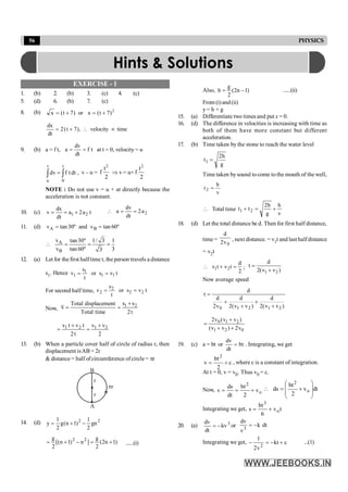 56 PHYSICS
EXERCISE - 1
1. (b) 2. (b) 3. (c) 4. (c)
5. (d) 6. (b) 7. (c)
8. (b) 2
)
7
t
(
x
or
)
7
t
(
x +
=
+
=
time
velocity
),
7
t
(
2
dt
dx
µ

+
=
9. (b) a = f t, t
f
dt
dv
a =
= at t = 0, velocity = u
v t
u 0
dv f t dt
=
ò ò , v – u =
2
t
f
2
Þ v = u+
2
t
f
2
NOTE : Do not use v = u + at directly because the
acceleration is not constant.
10. (c) 1 2
dx
v a 2a t
dt
= = + 2
dv
a 2a
dt
 = =
11. (d) A B
v tan30º and v tan 60º
= =
A
B
v tan30º 1/ 3 1
v tan 60º 3
3
 = = =
12. (a) Let for the first halftime t, the person travels a distance
s1. Hence 1
1 1 1
s
v or s v t
t
= =
For second half time, 2
2 2 2
s
v or s v t
t
= =
Now,
1 2
s s
Total displacement
v
Total time 2t
+
= =
1 2 1 2
v t v t v v
2t 2
+ +
= =
13. (b) When a particle cover half of circle of radius r, then
displacement isAB = 2r
& distance = half ofcircumference of circle = pr
A
B
r
r
pr
14. (d) 2
2
gn
2
1
)
1
n
(
g
2
1
y -
+
=
)
1
n
2
(
2
g
]
n
)
1
n
[(
2
g 2
2
+
=
-
+
= ......(i)
Also, )
1
n
2
(
2
g
h -
= ......(ii)
From (i)and(ii)
y = h + g
15. (a) Differentiate two times and put x = 0.
16. (d) The difference in velocities is increasing with time as
both of them have more constant but different
acceleration.
17. (b) Time taken by the stone to reach the water level
g
h
2
t1 =
Time taken bysound to come to the mouth of the well,
v
h
t2 =
 Total time
v
h
g
h
2
t
t 2
1 +
=
+
18. (d) Let the total distance be d. Then for first half distance,
time =
0
v
2
d
, next distance. = v1t and last halfdistance
= v2t
1 2
d
v t v t
2
 + = ;
1 2
d
t
2(v v )
=
+
Now average speed
)
v
v
(
2
d
)
v
v
(
2
d
v
2
d
d
t
2
1
2
1
0 +
+
+
+
=
0 1 2
1 2 0
2v (v v )
(v v ) 2v
+
=
+ +
19. (c) a = bt or bt
dt
dv
= . Integrating, we get
c
2
bt
v
2
+
= , where c is a constant of integration.
At t = 0, v = v0. Thus v0 = c.
Now, o
2
v
2
bt
dt
ds
v +
=
= dt
v
2
bt
ds o
2
÷
÷
ø
ö
ç
ç
è
æ
+
=

Integrating we get, t
v
6
bt
s o
3
+
=
20. (a) 3
kv
dt
dv
-
= or dt
k
v
dv
3
-
=
Integrating we get, c
kt
v
2
1
2
+
-
=
- ...(1)
Hints & Solutions
 