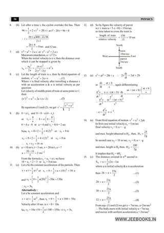 58 PHYSICS
6. (b) Let after a time t, the cyclist overtake the bus. Then
t
20
t
2
2
1
96 2
´
=
´
´
+ or t2 – 20 t + 96 = 0
1
2
96
4
400
20
t
´
´
-
±
=

.
sec
8
2
4
20
=
±
= .
sec
12
and
7. (d) v2 = u2 + 2 a s or v2 – u2 = 2 a s
Maximum retardation, a = v2/2 s
When the initial velocityis n v, then the distance over
which it can be stopped is given by
2 2
2
0
n 2
u (n v)
s n s
2a 2(v / 2s)
= = =
8. (c) Let the length of train is s, then by third equation of
motion, 2 2
v u 2a s
= + ´ ....(1)
Where v is final velocity after travelling a distance s
with an acceleration a & u is initial velocity as per
question
Let velocityof middle point of train at same point is v',
then
)
2
/
s
(
a
2
u
)
v
( 2
2
´
+
=
¢ ....(2)
By equations (1) and (2), we get
2
u
v
v
2
2
+
=
¢
9. (b) 8 = a t1 and 0 = 8 – a (4 – t1)
or ÷
ø
ö
ç
è
æ
-
=

=
a
8
4
a
8
a
8
t1
8 = 4 a – 8 or a = 4 and t1 = 8/4 = 2 sec
Now, m
8
s
or
)
2
(
4
2
1
2
0
s 1
2
1 =
´
+
´
=
m
8
s
or
)
2
(
4
2
1
2
8
s 2
2
2 =
´
´
-
´
=
m
16
s
s 2
1 =
+

10. (b) u = 10 m/s, t = 5 sec, v = 20 m/s, a = ?
2
20 10
a 2 ms
5
-
-
= =
From the formula v1 = u1 + a t, we have
10 = u1 + 2 × 3 or u1 = 4 m/sec.
11. (c) Let a be the constant acceleration of the particle. Then
2
t
a
2
1
t
u
s +
= or a
50
)
10
(
a
2
1
0
s 2
1 =
´
´
+
=
and
2
2
1
s 0 a(20) 50a 150a
2
é ù
= + - =
ê ú
ë û
2 1
s 3s
 =
Alternatively:
Let a be constant acceleration and
2
1
s ut at
2
= + , then 1
1
s 0 a 100 50a
2
= + ´ ´ =
Velocityafter 10 sec. is v = 0 + 10a
So, 2 2 1
1
s 10a 10 a 100 150a s 3s
2
= ´ + ´ = Þ =
12. (d) So by figure the velocity of parrot
w.r. t. train is = 5–(–10) = 15m/sec
so time taken to cross the train is
velocity
relative
train
of
length
= sec
10
15
150
=
=
North
East
West
South
train
10m/sec
parrot
5m/sec
13. (a) s2 = at2 + 2bt + c b
2
at
2
dt
ds
s
2 +
=

or
s
b
at
dt
ds +
= , again differentiating
2
2
2
2
s
s
b
at
)
b
at
(
as
dt
ds
.
s
)
b
at
(
s
.
a
dt
s
d
÷
ø
ö
ç
è
æ +
+
-
=
+
-
=
 3
2
2
2
2
s
)
b
at
(
as
dt
s
d +
-
=
2
3
2
d s
a s .
dt
-
 = ¥
14. (a) From third equation of motion 2 2
v u 2ah
= +
In first case initial velocityu1 = 5 m/sec
final velocity v1 = 0, a = – g
and max. height obtained is H1, then,
g
2
25
H1 =
In second case u2 = 10 m/sec, v2 = 0, a = –g
and max. height is H2 then,
g
2
100
H2 = .
It implies that H2 = 4H1
15. (c) The distance covered in nth second is
a
)
1
n
2
(
2
1
u
Sn -
+
=
where u is initial velocity& a is acceleration
then
2
a
19
u
26 +
= ....(1)
2
a
21
u
28 +
= ....(2)
2
a
23
u
30 +
= ....(3)
2
a
25
u
32 +
= ....(4)
From eqs. (1) and (2) we get u = 7m/sec, a=2m/sec2
 The body starts with initial velocity u =7m/sec
and moves with uniform acceleration a = 2m/sec2
 