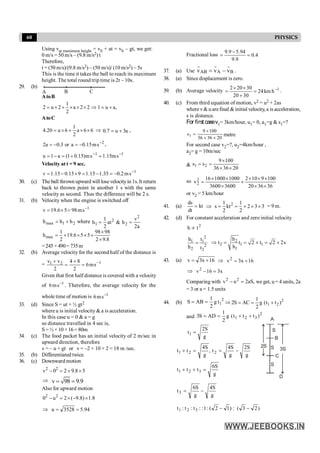 60 PHYSICS
Using vat maximum height = v0 + at = v0 – gt, we get:
0 m/s = 50 m/s – (9.8 m/s2) t
Therefore,
t = (50 m/s)/(9.8 m/s2) ~ (50 m/s)/ (10 m/s2) ~ 5s
This is the time it takes the ball to reach its maximum
height. The total round trip time is 2t ~ 10s.
29. (b)
A B C
AtoB
1
2 u 2 a 2 2 1 u a,
2
= ´ + ´ ´ ´ Þ = +
AtoC
6
6
a
2
1
6
u
20
.
4 ´
´
+
´
= Þ a
3
u
7
.
0 +
= ,
2
s
m
15
.
0
a
or
3
.
0
a
2 -
-
=
-
= ,
1
1
s
m
15
.
1
s
m
)
15
.
0
1
(
a
1
u -
-
=
+
=
-
=
Velocity at t = 9 sec.
1
s
m
2
.
0
35
.
1
15
.
1
9
15
.
0
15
.
1
v -
-
=
-
=
´
-
=
30. (c) The ball thrown upward will losevelocityin 1s. It return
back to thrown point in another 1 s with the same
velocity as second. Thus the difference will be 2 s.
31. (b) Velocity when the engine is switched off
1
v 19.6 5 98ms-
= ´ =
2
1
max h
h
h +
= where
2
2
1 2
1 v
h at & h
2 2a
= =
max
1 98 98
h 19.6 5 5
2 2 9.8
´
= ´ ´ ´ +
´
=245 +490= 735m
32. (b) Average velocity for the second half of the distance is
= 1
1 2
v v 4 8
6ms
2 2
-
+ +
= =
Given that first half distance is covered with a velocity
of 1
s
m
6 -
. Therefore, the average velocity for the
whole time of motion is 1
s
m
6 -
33. (d) Since S = ut + ½ gt2
where u is initial velocity& a is acceleration.
In this case u = 0 & a = g
so distance travelled in 4 sec is,
S=½ ×10×16= 80m
34. (c) The food packet has an initial velocity of 2 m/sec in
upward direction, therefore
v = – u + gt or v = –2 + 10 × 2 = 18 m /sec.
35. (b) Differentiated twice.
36. (c) Downward motion
2
v 0 2 9.8 5
2
- = ´ ´
Þ v 98 9.9
= =
Also for upward motion
2 2
0 u 2 ( 9.8) 1.8
- = ´ - ´
Þ 94
.
5
3528
u =
=
Fractional loss 4
.
0
9
.
9
94
.
5
9
.
9
=
-
=
37. (a) Use AB A B
v v v
= -
r r r
.
38. (a) Since displacement is zero.
39. (b) Average velocity 1
h
km
24
30
20
30
20
2 -
=
+
´
´
= .
40. (c) From third equation of motion, v2 = u2 + 2as
where v& uarefinal & initial velocity, a is acceleration,
s is distance.
For first casev1= 3km/hour, u1= 0, a1=g & s1=?
20
36
36
100
9
s1
´
´
´
= metre
For second case v2=?, u2=4km/hour ,
a2= g = 10m/sec
&
20
36
36
100
9
s
s 2
1
´
´
´
=
=
so
36
36
20
100
9
10
2
3600
3600
1000
1000
16
v2
2
´
´
´
´
´
+
´
´
´
=
or v2 = 5 km/hour
41. (a) kt
dt
ds
= Þ 2
1 1
s kt 2 3 3
2 2
= = ´ ´ ´ = 9 m.
42. (d) For constant acceleration and zero initial velocity
2
t
h µ
2
1 1
2
2 2
h t
h t
= 2
2 1 1
1
h
t t 2 t 2 2s
h
Þ = = ´ = ´
43. (a) 16
x
3
v +
= Þ 16
x
3
v2
+
=
Þ x
3
16
v2
=
-
Comparing with ,
aS
2
u
v 2
2
=
- we get, u= 4 units, 2a
= 3 or a = 1.5 units
44. (b)
2
1
t
g
2
1
AB
S =
= Þ 2
1 2
1
2S AC g (t t )
2
= = +
and
2
3
2
1 )
t
t
t
(
g
2
1
AD
S
3 +
+
=
=
g
S
2
t1 =
g
S
2
g
S
4
t
,
g
S
4
t
t 2
2
1 -
=
=
+
2S
A
S
B
S
C
S 3S
D
g
S
6
t
t
t 3
2
1 =
+
+
g
S
4
g
S
6
t3 -
=
)
2
3
(
:
)
1
2
(
:
1
:
:
t
:
t
:
t 3
2
1 -
-
 