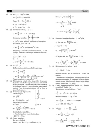 62 PHYSICS
65. (b) v= 1.25 × 8 ms–1 = 10 ms–1
1
s 1.25 8 8m 40m
2
= ´ ´ ´ =
Now,
2
1
40 10t 10 t
2
= - + ´ ´
or 2
5t 10t 40 0
- - =
or 2
t 2t 8 0
- - = or t = 4 s.
66. (b) Given acceleration a 6t 5
= +

dv
a 6t 5
dt
= = + , dv (6t 5)dt
= +
Integrating it, we have
v t
0 0
dv (6t 5)dt
= +
ò ò
2
v 3t 5t C,
= + + where C is constant of integration.
When t = 0 , v = 0 so C = 0
 2
ds
v 3t 5t
dt
= = + or 2
ds (3t 5t)dt
= +
Integrating it within the conditions of motion, i.e., as t
changes from 0 to 2 s, s changes from 0 to s, we have
s 2
2
0 0
ds (3t 5t)dt
= +
ò ò

2
3 2
0
5
s t t 8 10 18m
2
= + = + =
67. (a) 2
t x x
= a +b
Differentiating w.r.t. time on both sides, we get
dx dx
1 2 .x
dt dt
= a + b
 3
2
dx 1 dv 2 v
v ; 2 v
dt 2 x dt ( 2 x)
- a
= = = = - a
b + a b + a
Negative sign shows retardation.
68. (c) The horizontal velocityofthe stone will be the same as
that of the train. In this way, the horizontal motion will
beuniform motion. Theverticalmotion will becontrolled
bythe forceofgravity, i. e., verticalmotion isaccelerated
motion. Thus the resultant motion will be along a
parabolic trajectory.
69. (d) Initial velocity of parachute
after bailing out,
u = gh
2
u = 50
8
.
9
2 ´
´ = 5
14
s
/
m
2
a -
=
s
/
m
3
v
m
50
2
The velocity at ground,
v= 3m/s
S =
2
2
u
v 2
2
´
-
=
4
980
32
-
» 243m
Initiallyhe has fallen 50 m.
 Total height from where he bailed out
=243+50=293m
70. (d) As per question,
Let max. velocity is v
then v = a t1 & v – b t2 = 0, where t = t1 + t2
Now t1 + t2 = t or
v v
t
+ =
a b
t
v t
1 1
æ ö
ab
 = = ç ÷
a +b
æ ö è ø
+
ç ÷
a b
è ø
and
1 2
s s s
= +
2 2 2
v v v 1 1
2 2 2
æ ö
= + = +
ç ÷
a b a b
è ø
71. (a) From third equation of motion : 2 2
v u 2as
= +
for first case sec
/
m
36
10
40
u
´
= ,
v=0, a = ?, s = 2 m
so, 2
2
sec
/
m
4
1
36
10
40
a ÷
ø
ö
ç
è
æ ´
=
for second case sec
/
m
36
10
80
u
´
= , v = 0,
So
2 2
2
80 10 1 40 10
s / 2 8meter
36 4 36
´ ´
æ ö æ ö
= ´ ´ =
ç ÷ ç ÷
è ø è ø
72. (b) Height attained by balls in 2 sec is
m
6
.
19
4
8
.
9
2
1
=
´
´
=
the same distance will be covered in 2 second (for
descent)
Time interval of throwing balls, remaining same. So, for
twoballs remaining in air, the time ofascent or descent
must be greater than 2 seconds. Hence speed of balls
must be greater than 19.6 m/sec.
73. (a) Clearly distance moved by 1st ball in 18s = distance
moved by 2nd ball in 12s.
Now, distance moved in 18 s by 1st ball
=
1
2
×10 × 182 =90× 18=1620m
Distance moved in 12 s by 2nd ball
= ut +
1
2
gt2  1620 = 12 v + 5 × 144
Þ v= 135 – 60 = 75 ms –1
74. (a)
1
5
x
t
=
+
 v =
dx
dt 2
1
( 5)
t
-
=
+
 a =
2
2
d x
dt
= 3
2
( 5)
t +
= 2x3
Now
1
2
1
( 5)
v
t
µ
+

3
2
3
1
( 5)
v a
t
µ µ
+
 