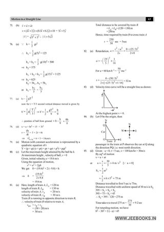 63
Motionina Straight Line
75. (b) v u at
= +
r r r
ˆ ˆ ˆ ˆ
(2 3 ) (0.3 0.2 ) 10
v i j i j
= + + + ´ = ˆ ˆ
5 5
i j
+
| |
v
r
= 2 2
5 5
+ ; | | 5 2
v =
r
76. (a) Q h =
1
2
gt2
 h1 =
1
2
g(5)2 = 125
h1 + h2 =
1
2
g(10)2 = 500
Þ h2 = 375
h1 + h2 + h3 =
1
2
g(15)2 = 1125
Þ h3 = 625
h2 = 3h1 , h3 = 5h1
or h1 =
2
h
3
=
3
h
5
77. (a) h =
2
gT
2
1
now for t = T/3 second vertical distance moved is given by
h¢
2
1 T
g
2 3
æ ö
= ç ÷
è ø
Þ h¢
2
1 gT h
2 9 9
= ´ =
 position of ball from ground
9
h
h -
=
9
h
8
=
78. (d) x = a + bt2 = 15 + 3t2
v =
dx
dt
= 3 × 2t = 6t
Þ t 3s
v = = 6 × 3 = 18cm/s
79. (a) Motion with constant acceleration is represented by a
quadratic equation of t
Y = (p + qt) (r + pt) = pr + qrt + p2t + pqt2
80. (c) Let the maximum height attained bythe ball be h.
At maximum height , velocityof ball, v = 0
Given, initial velocity, u = 19.6 m/s
Using the equation of motion,
v2 = u2 + 2gh
We get 0= (19.6)2 + 2 (–9.8) ×h
Þ h =
2
(19.6)
2 9.8
´
= 19.6m
81. (a) Here, length of train A, LA = 120 m
length of train B, LB = 130 m
velocity of train A, vA = 20 m/s
velocity of train B, vB = 30 m/s
Train B is running in opposite direction to train B,
 velocityof train B relative to train A,
vBA = vB + vA
= (30 + 20) m/s
= 50 m/s
Total distance to be covered by train B
= LA +LB=(120+130)m
=250m
Hence, time required by train B to cross train A
t =
250
50
sec = 5sec
82. (a) Retardation,
2 2 2
0 (25/3)
2 2 8
v u
a
s
- -
= =
´
2
1
25
16
3
a
æ ö
= - ´
ç ÷
è ø
For u = 60 km h–1 =
50
3
ms–1
2
2
0 (50/ 3)
2 [ (25/3) 1/16]
s
-
=
´ - ´
=32m
83. (d) Velocitytime curve will be a straight line as shown:
o
t
v
At the highest point v = 0.
84. (b) Let O be the origin, then
O
Q
N
Car
E
Train P
N
W
S
E
passenger in the train at P observes the car at Q along
the direction PQ; i.e. west north direction.
85. (d) Given : u = 0, t = 5 sec, v= 108 km/hr = 30m/s
By eqn of motion
v = u + at
or 2
v 30
a 6 m / s [ u 0]
t 5
= = = =
Q
2
1
1
S at
2
=
2
1
6 5 75 m
2
= ´ ´ =
Distance travelled in first 5 sec is 75m.
Distance travelled with uniform speed of 30 m/s is S2
395 = S1 + S2 + S3
395 = 75+ S2 +45
 S2 =395–120= 275m
Timetaken to travel 275 m =
275
9.2sec
30
=
For retarding motion, we have
02 – 302 = 2 (– a) × 45
 