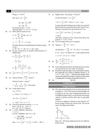 64 PHYSICS
We get, a = 10 m/s2
Now by, S = ut +
2
1
at
2
45 = 30t +
2
1
(–10)t
2
45 = 30t – 5t2
Pn solving we get, t = 3 sec
Total time taken = 5 + 9.2 +3 = 17.2 sec.
86. (c) When particle comes to rest,
V = 0 =
dx d
dt dt
= (40 + 12t – t3)
Þ 12 – 3t2 = 0
Þ t2 =
12
4
3
=  t = 2 sec
Therefore distance travelled byparticle before coming
to rest,
x = 40+ 12t – t3 = 40 + 12 × 2 – (2)3 = 56m
87. (b) We get acceleration by double differentiation of
displacement.
V=
1 2
0
a t a
dx d
a t
dt dt 2 3
2
æ ö
= + -
ç ÷
è ø
= 1
2
a 2
a t
2 3
-
a =
1
2
2
a 2
d a t
dv 2
2 3
a
dt dt 3
æ ö
-
ç ÷
è ø -
= =
88. (b)
1 1 1
(2 4) 2 1 4 3 4 2m
2 2 2
+ ´ + ´ ´ - ´ ´ =
89. (a) Velocity of boat 1
h
km
8
2
8
8 -
=
+
=
Velocityof water 1
h
km
4 -
=
160
h
3
8
4
8
8
4
8
8
t =
=
+
+
-
= minute
90. (b) Using relative terms
s
/
m
0
u .
rel =
?
t
,
m
9
.
4
S
,
s
m
8
.
9
a 2
=
=
= -
2
t
8
.
9
2
1
t
0
9
.
4 ´
´
+
´
=
Þ 9
.
4
t
9
.
4 2
= Þ t = 1 s
91. (b) From first equation of motion v = u + a t
here u = 40, a = g = – 10, t = 2
so v = 40 – 10 × 2 = 20 m/sec
92. (b) v= [144 × 1000/(60 × 60)] m/sec.
v = u + at
or (144 ×1000)/(60 ×60) =0+ a ×20
2
144 1000
a 2m / sec
60 60 20
´
 = =
´ ´
Now
2
1
s u t at
2
= + m
400
)
20
(
2
2
1
0 2
=
´
´
+
=
93. (c) Height of tap = 5m and (g) = 10 m/sec2.
For the first drop, 5 = ut
2
1
2
+ gt
2
1
(0 ) 10
2
= ´ + ´
t t = 5t2 or t2 = 1 or t = 1 sec.
It means that the third drop leaves after one second of
the first drop. Or, each drop leaves after every 0.5 sec.
Distance covered by the second drop in 0.5 sec
2
1 1
(0 0.5) 10
2 2
= + = ´ + ´
ut gt ×(0.5)2
=1.25m.
Therefore, distance of the second drop above the
ground = 5 – 1.25 = 3.75 m.
94. (d) At E, the slope of the curve is negative.
95. (d) Velocity, 2
3 –12 3
= = +
ds
v t t
dt
Acceleration, 6 –12;
= =
dv
a t
dt
For a = 0, we have,
0 = 6 t – 12 or t = 2s. Hence, at t = 2 s the velocitywill be
2 –1
3 2 –12 2 3 9 ms
= ´ ´ + = -
v
96. (a) 4
3
0 (2 4 1)
7
2
5
0 (2 3 1)
2
+ ´ -
= =
+ ´ -
a
D
a
D
97. (b) In one dimensional motion, thebodycan have at a time
one velocity but not two values of velocities.
98. (d) Inuniformmotion theobject moveswithuniformvelocity,
the magnitude of its velocity at different instane i.e., at
t = 0, t =1, sec, t =2sec..... will alwaysbeconstant. Thus
velocity-timegraphfor an objectinuniform motion along
a straight path isa straight lineparallelto timeaxis.
99. (b) 100. (d)
EXERCISE -3
Exemplar Questions
1. (b) Ifwe draw a line parallel to time axis from the point (A)
on graph at t = 0 sec. This line can intersect graph at B.
In graph (b) for one value of displacement there are
twodifferent pointsoftime. so, for onetime, the average
velocity is positive and for other time is equivalent
negative.
As there are opposite velocities in the inteval 0 to T
hence average velocity can vanish in (b). This can be
seen in the figure given below.
t
x
O
A B
T
Here, OA = BT (same displacement) for two different
points of time.
 