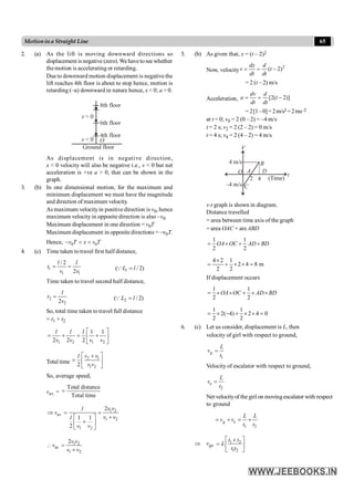 65
Motionina Straight Line
2. (a) As the lift is moving downward directions so
displacement isnegative (zero).Wehavetoseewhether
the motion is accelerating or retarding.
Dueto downward motion displacement is negative the
lift reaches 4th floor is about to stop hence, motion is
retarding (–a) downward in nature hence, x < 0; a > 0.
8th floor
x < 0
4th floor
Ground floor
x < 0 O
6th floor
As displacement is in negative direction,
x < 0 velocity will also be negative i.e., v < 0 but net
acceleration is +ve a > 0, that can be shown in the
graph.
3. (b) In one dimensional motion, for the maximum and
minimum displacement we must have the magnitude
and direction of maximum velocity.
As maximum velocityin positive direction is v0, hence
maximum velocity in opposite direction is also –v0.
Maximum displacement in one direction = v0T
Maximum displacement in opposite directions = –v0T.
Hence, 0 0
- < <
v T x v T
4. (c) Time taken totravel first half distance,
1
1 1
/ 2
2
= =
l l
t
v v 1
( / 2)
=
QL l
Time taken to travel second half distance,
2
2
2
=
l
t
v 2
( / 2)
=
QL l
So, total time taken to travel full distance
= t1 + t2
1 2 1 2
1 1
2 2 2
é ù
= + = +
ê ú
ë û
l l l
v v v v
Total time
2 1
1 2
2
é ù
+
= ê ú
ë û
v v
l
v v
So, average speed,
vav. =
Total distance
Total time
=
1 2
av.
1 2
1 2
2
1 1
2
Þ = =
+
é ù
+
ê ú
ë û
v v
l
v
v v
l
v v
1 2
av.
1 2
2
 =
+
v v
v
v v
5. (b) As given that, x = (t – 2)2
Now, velocity
2
( 2)
= = -
dx d
v t
dt dt
= 2 (t – 2) m/s
Acceleration, [2( 2)]
= = -
dv d
a t
dt dt
= 2[1–0]=2m/s2 =2ms–2
at t = 0; v0 = 2 (0 – 2) = –4 m/s
t = 2 s; v2 = 2 (2 – 2) = 0 m/s
t = 4 s; v4 = 2 (4 – 2) = 4 m/s
B
D
O A
V
t
4
2
C
–4 m/s
4 m/s
(Time)
v-t graph is shown in diagram.
Distance travelled
= area between time axis of the graph
= area OAC + are ABD
1 1
2 2
= ´ + ´
OA OC AD BD
4 2 1
2 4 8 m
2 2
´
= + ´ ´ =
If displacement occurs
1 1
2 2
= ´ ´ + ´ ´
OA OC AD BD
1 1
2( 4) 2 4 0
2 2
= ´ - + ´ ´ =
6. (c) Let us consider, displacement is L, then
velocity of girl with respect to ground,
1
=
g
L
v
t
Velocity of escalator with respect to ground,
2
=
e
L
v
t
Net velocityof the girl on moving escalator with respect
to ground
1 2
= + = +
g e
L L
v v
t t
Þ vge
1 2
1 2
é ù
+
= ê ú
ë û
t t
L
t t
 