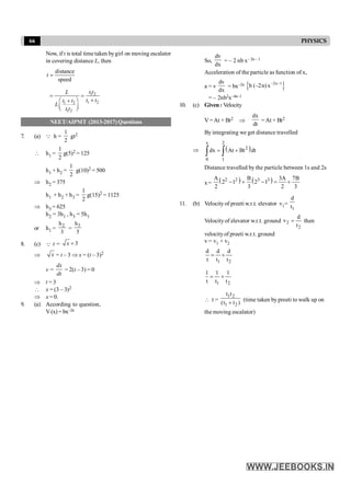 66 PHYSICS
Now, if t is total time taken bygirl on moving escalator
in covering distance L, then
distance
speed
=
t
1 2
1 2
1 2
1 2
= =
+
æ ö
+
ç ÷
è ø
t t
L
t t
t t
L
t t
NEET/AIPMT (2013-2017) Questions
7. (a) Q h =
1
2
gt2
 h1 =
1
2
g(5)2 = 125
h1 + h2 =
1
2
g(10)2 = 500
Þ h2 = 375
h1 + h2 + h3 =
1
2
g(15)2 = 1125
Þ h3 = 625
h2 = 3h1 , h3 = 5h1
or h1 =
2
h
3
=
3
h
5
8. (c) Q t = 3
x +
Þ x = t – 3 Þ x = (t – 3)2
v =
dx
dt
= 2(t – 3) = 0
Þ t = 3
 x = (3 – 3)2
Þ x = 0.
9. (a) According to question,
V(x) = bx–2n
So,
dv
dx
= – 2 nb x– 2n – 1
Acceleration of the particle as function of x,
a = v
dv
dx
= bx–2n
{ }
–2n–1
b (–2n)x
= – 2nb2x–4n–1
10. (c) Given : Velocity
V =At + Bt2 Þ
dx
dt
=At + Bt2
By integrating we get distance travelled
Þ ( )
x 2
2
0 1
dx At Bt dt
= +
ò ò
Distance travelled by the particle between 1s and 2s
x= ( ) ( )
2 2 3 3
A B 3A 7B
2 1 2 1
2 3 2 3
- + - = +
11. (b) Velocity of preeti w.r.t. elevator v1=
1
d
t
Velocityof elevator w.r.t. ground 2
2
d
v
t
= then
velocityof preeti w.r.t. ground
v = v1 + v2
1 2
d d d
t t t
= +
1 2
1 1 1
t t t
= +
 t =
1 2
1 2
t t
(t t )
+
(time taken by preeti to walk up on
the moving escalator)
 