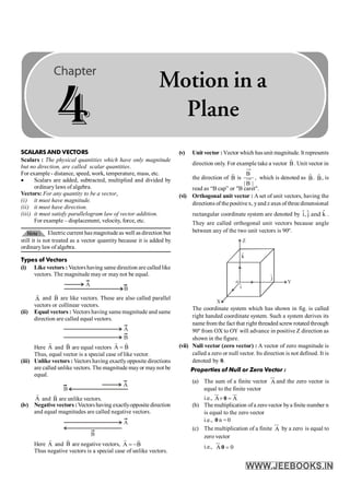 SCALARS AND VECTORS
Scalars : The physical quantities which have only magnitude
but no direction, are called scalar quantities.
For example - distance, speed, work, temperature, mass, etc.
· Scalars are added, subtracted, multiplied and divided by
ordinarylaws of algebra.
Vectors: For any quantity to be a vector,
(i) it must have magnitude.
(ii) it must have direction.
(iii) it must satisfy parallelogram law of vector addition.
For example – displacement, velocity, force, etc.
Electric current has magnitude as well as direction but
still it is not treated as a vector quantity because it is added by
ordinarylaw of algebra.
Types of Vectors
(i) Like vectors : Vectors having same direction are called like
vectors. The magnitude may or may not be equal.
A
B
A
r
and B
r
are like vectors. These are also called parallel
vectors or collinear vectors.
(ii) Equal vectors : Vectors having same magnitude and same
direction are called equal vectors.
A
B
Here A
r
and B
r
are equal vectors A B
=
r r
Thus, equal vector is a special case of like vector.
(iii) Unlike vectors : Vectors having exactlyopposite directions
are called unlike vectors. The magnitude mayor maynot be
equal.
A
B
A
r
and B
r
are unlike vectors.
(iv) Negative vectors :Vectors having exactlyopposite direction
and equal magnitudes are called negative vectors.
A
B
Here A
r
and B
r
are negative vectors, A B
= -
r r
Thus negative vectors is a special case of unlike vectors.
(v) Unit vector : Vector which hasunit magnitude. It represents
direction only. For example take a vector B
r
. Unit vector in
the direction of B
r
is
|
B
|
B
, which is denoted as B̂. B̂, is
read as “B cap” or "B caret".
(vi) Orthogonal unit vector : A set of unit vectors, having the
directions of thepositivex, yand z axes of three dimensional
rectangular coordinate system are denoted by ˆ
ˆ ˆ
i, j and k .
They are called orthogonal unit vectors because angle
between any of the two unit vectors is 90º.
o
X
Y
Z
j
ˆ
k̂
î
The coordinate system which has shown in fig. is called
right handed coordinate system. Such a system derives its
name from the fact that right threaded screwrotated through
90º from OX to OY will advance in positive Z direction as
shown in the figure.
(vii) Null vector (zero vector) : A vector of zero magnitude is
called a zero or null vector. Its direction is not defined. It is
denoted by 0.
Properties of Null or Zero Vector :
(a) The sum of a finite vector A
ur
and the zero vector is
equal to the finite vector
i.e., A A
+ =
0
ur ur
(b) The multiplication ofa zerovector bya finite number n
is equal to the zero vector
i.e., 0 n = 0
(c) The multiplication of a finite A
ur
by a zero is equal to
zero vector
i.e., A 0
=
0
ur
4
Motion in a
Plane
 