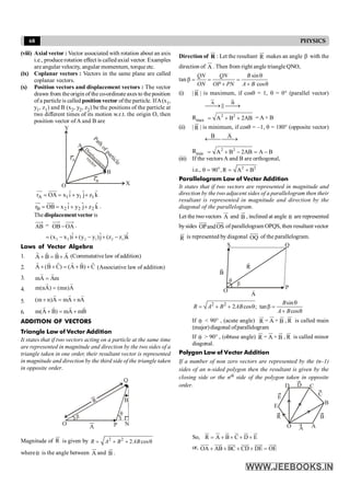 68 PHYSICS
(viii) Axial vector : Vector associated with rotation about an axis
i.e., produce rotation effect is called axial vector. Examples
are angular velocity, angular momentum, torque etc.
(ix) Coplanar vectors : Vectors in the same plane are called
coplanar vectors.
(x) Position vectors and displacement vectors : The vector
drawn from the origin of the co-ordinate axes to the position
ofa particle is called position vector ofthe particle. IfA(x1,
y1, z1) and B (x2, y2, z2) be the positions of the particle at
two different times of its motion w.r.t. the origin O, then
position vector ofA and B are
X
Y
O
rA
rB
A
B
P
a
t
h
o
f
p
a
r
t
i
c
l
e
D
isplacem
ent
vector
A 1 1 1
ˆ ˆ ˆ
r OA x i y j z k
= = + +
uu
r uuur
B 2 2 2
ˆ ˆ ˆ
r OB x i y j z k
= = + +
uu
r uuu
r
.
The displacement vector is
AB = OA
OB - .
2 2 2 1 2 1
ˆ ˆ ˆ
(x x )i (y y )j (z z )k
= - + - + -
Laws of Vector Algebra
1. A
B
B
A
r
r
r
r
+
=
+ (Commutative law ofaddition)
2. C
)
B
A
(
)
C
B
(
A
r
r
r
r
r
r
+
+
=
+
+ (Associative law of addition)
3. m
A
A
m
r
r
=
4. A
)
mn
(
)
A
n
(
m
r
r
=
5. A
n
A
m
A
)
n
m
(
r
r
r
+
=
+
6. B
m
A
m
)
B
A
(
m
r
r
r
r
+
=
+
ADDITION OF VECTORS
Triangle Law of Vector Addition
It states that if two vectors acting on a particle at the same time
are represented in magnitude and direction by the two sides of a
triangle taken in one order, their resultant vector is represented
in magnitude and direction by the third side of the triangle taken
in opposite order.
O P
B
Q
q
A
R
N
b
Magnitude of R
ur
is given by 2 2
2 cos
= + + q
R A B AB
whereq is the angle between A
ur
and B
u
r
.
Direction of R
ur
: Let the resultant R
ur
makes an angle b with the
direction of A
ur
. Then from right angle triangle QNO,
tan
sin
cos
QN QN B
ON OP PN A B
q
b = = =
+ + q
(i) | R
ur
| is maximum, if cosq = 1, q = 0° (parallel vector)
A B
¾¾
® ¾¾
®
ur u
r
P
Rmax
2 2
A B 2AB
= + + = A + B
(ii) | R
ur
| is minimum, if cosq = –1, q = 180° (opposite vector)
B A
¬¾
¾ ¾¾
®
uuu
r
uur
Rmin
2 2
A B 2AB A B
= + - = -
(iii) If the vectors A and B are orthogonal,
i.e., o 2 2
90 ,R A B
q = = +
Parallelogram Law of Vector Addition
It states that if two vectors are represented in magnitude and
direction by the two adjacent sides of a parallelogram then their
resultant is represented in magnitude and direction by the
diagonal of the parallelogram.
Let the twovectors A
ur
and B
u
r
, inclined at angle q are represented
bysides OPandOS
uuu
r uuu
r
of parallelogram OPQS, then resultant vector
R
ur
is represented by diagonal OQ
uuur
of the parallelogram.
S Q
P
O
q
b
R
B
A
2 2 sin
2 cos ; tan
cos
q
= + + q b =
+ q
B
R A B AB
A B
If q < 90° , (acute angle) R
ur
= A
ur
+ B
u
r
, R
ur
is called main
(major)diagonal ofparallelogram
If q > 90° , (obtuse angle) R
ur
= A
ur
+ B
u
r
, R
ur
is called minor
diagonal.
Polygon Law of Vector Addition
If a number of non zero vectors are represented by the (n–1)
sides of an n-sided polygon then the resultant is given by the
closing side or the nth side of the polygon taken in opposite
order.
B
D
E
C
O
E
B
A
C
D
A
R
So, R A B C D E
= + + + +
ur ur u
r u
r ur u
r
or, OA AB BC CD DE OE
+ + + + =
uuur uuu
r uuu
r uuur uuu
r uuu
r
 