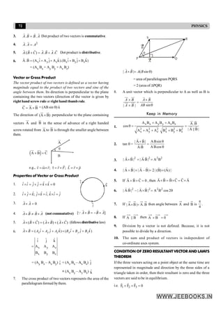 72 PHYSICS
3. . .
A B B A
=
r r
r r
Dot product of two vectors is commutative.
4. 2
.
A A A
=
r r
5. .( ) . .
A B C A B A C
+ = +
r r r r r
r r
Dot product is distributive.
6. x y z x y z
ˆ ˆ ˆ ˆ ˆ ˆ
A.B (A i A j A k).(B i B j B k)
= + + + +
r r
= (Ax Bx + Ay By + Az Bz)
Vector or Cross Product
The vector product of two vectors is defined as a vector having
magnitude equal to the product of two vectors and sine of the
angle between them. Its direction is perpendicular to the plane
containing the two vectors (direction of the vector is given by
right hand screw rule or right hand thumbrule.
C A B
= ´
u
r ur u
r
= (AB sin q) n̂
The direction of (A B)
´
ur u
r
perpendicular to the plane containing
vectors A
ur
and B
u
r
in the sense of advance of a right handed
screw rotated from A
ur
to B
u
r
is through the smaller angle between
them.
( )
A B C
´ =
ur u
r u
r q
B
A
e.g., ; ;
v r r F L r p
= w´ t = ´ = ´
r r
r
r r r r r r
Properties of Vector or Cross Product
1. ˆ ˆ
ˆ ˆ ˆ ˆ 0
i i j j k k
´ = ´ = ´ =
2. ˆ ˆ ˆ
ˆ ˆ ˆ ˆ ˆ ˆ
; ;
i j k j k i k i j
´ = ´ = ´ =
i
j
k
3. 0
A A
´ =
r r
4. A B B A
´ ¹ ´
r r
r r
(not commutative) [ ]
´ = - ´
r r
r r
Q A B B A
5. ( ) ( ) ( )
A B C A B A C
´ + = ´ + ´
r r r r r
r r
(followsdistributivelaw)
6. ˆ ˆ
ˆ ˆ ˆ ˆ
( ) ( )
x y z x y z
A B A i A j A k B i B j B k
´ = + + ´ + +
r r
x y z
x y z
ˆ ˆ ˆ
i j k
A A A
B B B
=
= (Ay Bz – Az By) î + (Az Bx – A
Ax Bz) ĵ
+ (Ax By – Ay Bx) k̂
7. The cross product of two vectors represents the area of the
parallelogram formed bythem.
k
q
A
B
P Q
R
S
| | ( sin )
A B A B
´ = q
r r
= area ofparallelogram PQRS
= 2 (area of DPQR)
8. A unit vector which is perpendicular to A as well as B is
sin
| |
´ ´
=
q
´
uu
r uu
r r r
uu
r uu
r
A B A B
AB
A B
Keep in Memory
1.
x x y y z z
2 2 2 2 2 2
x y z x y z
A B A B A B A.B
cos
| A || B |
A A A B B B
+ +
q = =
+ + + +
ur u
r
ur u
r
2. tan q =
q
q
=
´
cos
B
A
sin
B
A
B
.
A
|
B
A
|
r
r
r
r
3.
2 2 2 2
.
| A B | | A B| A B
´ + =
r r
r r
4. |
)
A
(
)
B
(
|
2
|
B
–
A
|
|
B
A
|
r
r
r
r
r
r
´
=
´
+
5. If 0
C
B
A =
+
+
r
r
r
, then A
C
C
B
B
A
r
r
r
r
r
r
´
=
´
=
´
6. q
=
´
- 2
cos
B
A
|
B
A
|
|
B
.
A
| 2
2
2
2
r
r
r
r
7. If B
.
A
|
B
A
| =
´ then angle between A and B is
4
p
.
8. If B
||
A then 0
B
A =
´
9. Division by a vector is not defined. Because, it is not
possible to divide by a direction.
10. The sum and product of vectors is independent of
co-ordinate axes system.
CONDITION OF ZERORESULTANT VECTOR AND LAMI'S
THEOREM
If the three vectors acting on a point object at the same time are
represented in magnitude and direction by the three sides of a
triangle taken in order, then their resultant is zero and the three
vectors are said tobe in equilibrium.
i.e. 1 2 3
F F F 0
+ + =
r r r
 