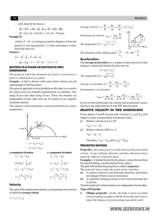 74 PHYSICS
 work done by the force is
)
k̂
9
ĵ
10
î
5
).(
k̂
ĵ
3
î
2
(
s
.
F
W -
+
-
-
+
=
=
r
r
W = (2) (–5) + (3) (10) + (–1) (–9) = 29 units.
Example15.
Aforce ˆ ˆ
F 6i xj
= +
r
acting on a particle displaces it from the
point A(3, 4) to the point B (1, 1). If the work done is 3 units,
then find value of x.
Solution :
ˆ ˆ
d 2i 3j
= - -
r
, ˆ ˆ
F 6i xj
= +
r
 W F.d
=
r
r
; 3 = – 12 – 3x Þ x = –5
MOTION IN A PLANE OR MOTION IN TWO
DIMENSIONS
The motion in which the movement of a body is restricted to a
plane is called motion in a plane.
Example : A ball is thrown with some initial velocity (u) and
makingangle q with harizontal.
The general approach to solve problem on this topic is to resolve
the motion into two mutually perpendicular co-ordinates. One
along X-axis and other along Y-axis. These two motions are
independent of each other and can be treated as two separate
rectilinear motions.
The velocity v and acceleration a can be resolved into its x and y
components.
u sin q
u cos q
vy
vx
P(x,y)
v
b
u
O
q
X
Y
x y
x y
ˆ ˆ
v v i v j
a a i a j
= +
= +
x-componentofmotion y-component ofmotion
vx = ux + axt vy = uy + ayt
x = ux t+
1
2
axt2 y = uyt +
1
2
ayt2
vx
2 – ux
2 = 2 axx vy
2 – uy
2 = 2 ayy
x= x x
u + v
t
2
æ ö
ç ÷
è ø
y =
y y
u v
t
2
+
æ ö
ç ÷
ç ÷
è ø
Velocity
The ratio of the displacement and the corresponding time interval
is called the average velocity.
x y
ˆ ˆ
v v i v j
= +
r
Average velocity ˆ ˆ ˆ ˆ
x y
r x y
v i j v i v j
t t t
D D D
= = + = +
D D D
Instantaneous velocity
0
lim
inst
t
r
v
t
D ®
D
=
D
O
X
Y
v
vy j
^
vx i
^
q
The magnitude of v = 2 2
+
x y
v v
The direction of the velocity,
y
x
v
tan
v
q = 
y
1
x
v
tan
v
-
q =
Acceleration
The average acceleration in a x–yplane in time interval Dt isthe
change in velocity divided by the time interval.
2 2
ˆ ˆ
x y
x y
a a i a j
The magnitude of a a a
= +
= +
r
Average acceleration ˆ ˆ
y
x
v
v
v
a i j
t t t
D
D
D
= = +
D D D
Instantaneous acceleration
inst
0 0 0
ˆ ˆ
lim lim lim
D ® D ® D ®
D
D
D
= = +
D D D
y
x
t t t
v
v
v
a i j
t t t
In two or three dimensions, the velocityand acceleration vectors
mayhave anyangle between 0°and 180° between them.
RELATIVE VELOCITY IN TWO DIMENSIONS
If two objects A and B moving with velocities VA and VB with
respect to some common frame of reference, then :
(i) Relative velocityofAw.r.t B
AB A B
v v v
= -
r r r
(ii) Relative velocityof B w.r.t. A
BA B A
v v v
= -
r r r
Therefore, AB BA
v v
=
r r
and AB BA
v v
=
r r
PROJECTILE MOTION
Projectile is the name given to a body thrown with some initial
velocity in any arbitrary direction and then allowed to move
under the influence of gravity alone.
Examples : A football kicked by the player, a stone thrown from
the top of building, a bomb released from a plane.
The path followed bythe projectile is called a trajectory.
The projectile moves under the action of two velocities:
(1) A uniform velocity in the horizontal direction, which does
not change (if there is no air resistance)
(2) A uniformlychanging velocityin the vertical direction due
to gravity.
Thehorizontal and vertical motions areindependent ofeach other.
Types of Projectile:
1. Oblique projectile : In this, the body is given an initial
velocity making an angle q with the horizontal and it moves
under the infuence of gravity along a parabolic path.
 