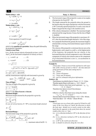76 PHYSICS
Motion along x – axis
ux = ucosq, ax = 0
2
x x
1
x u t a t
2
= +
x = (u cosq) t ...(1)
Motion along y–axis
uy = u sin q, ay = –g
y = uyt +
1
2
ayt2
y = u sinq t +
1
2
gt2 ...(2)
From equations (1) and (2) we get
y = x tanq
2
2 2
g
x
2u cos
-
q
which is the equation of a parabola. Hence the path followed by
the projectile is parabolic.
Velocity at anyPoint
Let vy be the vertical velocity of projectile at time t. (at P)
And vx be the horizontal component of velocity at time t.
2 2
sin (1)
cos (2)
y
x
x y
v u gt
v u
v v v
q
q
 = - ¼¼
= ¼¼
= +
2 2 2 2 2 2
u cos u sin 2gt usin g t
= q + q - q +
2 2 2
v u g t 2gt usin
= + - q
and the instantaneous angle (b) with horizontal is given by
q
-
q
=
q
-
q
=
=
b
cos
u
gt
tan
cos
u
gt
sin
u
v
v
tan
x
y
Time of Flight :
The time of flight of the projectile is given by
2u sin
T 2t
g
q
= = ,
where 't' is the time of ascent or descent.
MaximumHeight :
Maximum height attained bythe projectile is given by
2
2
u
H sin
2g
= q .
In case of vertical motion, q = 90º so maximum height attained
2
2
u
H
g
=
Horizontal Range :
The horizontal range of the projectile is given by
2
u sin 2
R
g
q
= and
2
max
u
R
g
= at q = 45º
(Q maximum valueof sin2q = 1)
Keep in Memory
1. The horizontal range of the projectile is same at two angles
of projection for q and (90° – q).
2. The height attained by the projectile above the ground is
the largest when the angle of projection with the horizontal
is 90° (vertically upward projection). In such a case time of
flight is largest but the range is the smallest (zero).
3. Ifthe velocityof projection is doubled. The maximum height
attained and the range become 4 times, but the time of flight
is doubled.
4. When the horizontal rangeoftheprojectile is maximum, (q=
45°), then the maximum height attained is ¼th of the range.
5. For a projectile fired from the ground, themaximum height is
attained after covering a horizontal distance equal tohalf of
the range.
The velocity ofthe projectile is minimum but not zero at the
highest point, and is equal to u cosq i.e. at the highest point
of the trajectory, the projectile has net velocity in the
horizontal direction (vertical component is zero). Horizontal
component of velocity also remains same as the component
of g in horizontal direction is zero i.e., no acceleration in
horizontal direction.
Example16.
A boat takes 2 hours to travel 8 km and back in still water
lake. If the velocity of water is 4 km h–1, the time taken for
going upstream of 8 km and coming back is
(a) 2 hours
(b) 2 hours 40 minutes
(c) 1 hour and 20 minutes
(d) can't be estimated with given information
Solution : (b)
Total distance travelledbyboat in 2hours = 8 + 8 = 16 km.
Thereforespeedofboatin stillwater,vb =16/2=8kmh–1.
Effective velocity when boat moves upstream = vb – vw
= 8 – 4 = 4 km h–1.
Therefore time taken to travel 8 km distance
= 8/4 = 2h.
Effective velocity when boat moves along the stream
= vb + vw = 8 + 4 = 12 km h–1.
Thetimetakentotravel8 kmdistance=8/12=2/3h= 40min.
Total time taken =2h + 40 min = 2hours 40 min.
Example17.
A boat man can row a boat with a speed of 10 km/h in still
water. If the river flows at 5 km/h, the direction in which
the boat man should row to reach a point on the other
bank directly opposite to the point from where he started
(width of the river is 2 km).
(a) is in a direction inclined at 120º to the direction of river
flow
(b) is in a direction inclined at 90º to the direction of
river flow.
(c) is 60º in the north-west direction
(d) is should row directly along the river flow
 