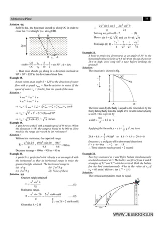 77
Motion in a Plane
Solution : (a)
Refer to fig., the boat man should go along OC in order to
cross the river straight (i.e. along OB).
B
C
O A
2km
q
b
n
r
n
º
30
sin
2
1
10
5
OC
CB
sin
b
r
=
=
=
n
n
=
=
q ; q = 30º;
 Boat man should go along in a direction inclined at
90º + 30º = 120º to the direction of river flow.
Example18.
A man swims at an angle q = 120º to the direction of water
flow with a speed vmw = 5km/hr relative to water. If the
speed of water vw = 3km/hr, find the speed of the man.
Solution :
r
v mw = r
v m – r
v w
r
v m = r
v mw + r
v w
Þ vm = | r
v mw + r
v w| = v v v v
mw w mw w
2 2
2
+ + . cosq
Þ vm = 5 3 2 5 3 120
2 2
+ + ( )( )cos º
Þ vm = 25 9 15
+ - = 19 m/sec.
Example19.
A gun throws a shell with a muzzle speed of 98 m/sec. When
the elevation is 45º, the range is found to be 900 m. How
much is the range decreased by air resistance?
Solution :
Without air resistance, the expected range
8
.
9
)
98
(
8
.
9
90
sin
)
98
(
g
2
sin
u
R
2
2
2
=
´
=
q
= =980m
Decrease in range = 980 m – 900 m = 80 m
Example20.
A particle is projected with velocity u at an angle q with
the horizontal so that its horizontal range is twice the
greatest height attained. The horizontal range is
(a) u2/g (b) 2 u2/3 g
(c) 4 u2/5 g (d) None of these
Solution : (c)
Greatest height attained
g
2
sin
u
H
2
2
q
= ……(1)
Horizontal range,
g
cos
sin
u
2
g
2
sin
u
R
2
2
q
q
=
q
= ……(2)
[Qsin 2q = 2 sin q cosq]
Given that R = 2 H
g
2
sin
u
2
g
cos
sin
u
2 2
2
2
q
=
q
q

Solving we get tan q = 2 .....(3)
Hence )
5
/
1
(
cos
and
)
5
/
2
(
sin =
q
=
q
From eqn. (2)
g
5
u
4
5
1
5
2
g
u
2
R
2
2
=
´
´
=
Example21.
A body is projected downwards at an angle of 30º to the
horizontal with a velocity of 9.8 m/s from the top of a tower
29.4 m high. How long will it take before striking the
ground?
Solution :
The situation is shown in fig.
30°
u
B
A
–
+
The time taken bythe bodyis equal to the time taken bythe
freelyfalling bodyfrom the height 29.4m with initial velocity
u sin q. This is given by
9.8
usin 4.9 m / s
2
q = =
Applying the formula, s = u t +
2
1
g t2, we have
29.4 = 4.9 t +
2
1
(9.8) t2 or 4.9 t2 + 4.9 t – 29.4 = 0
(because s, u and g are all in downward direction)
t2 + t – 6 = 0or t = 2 or –3
 Time taken to reach ground = 2 second
Example22.
Two boys stationed at A and B fire bullets simultaneously
at a bird stationed at C. The bullets are fired from A and B
at angles of 53° and 37° with the vertical. Both the bullets
fire the bird simultaneously. What is the value of vA if
vB = 60 units? (Given : tan 37° = 3/4)
Solution :
The vertical components must be equal.
 