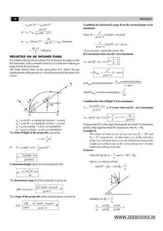 78 PHYSICS
 vA cos 53° = vB cos 37°
or vA = vB
cos 37
cos (90 37 )
°
° - °
or vA = 60 cot 37° =
60
tan 37° [QvB = 60 units]
=
60 4
3
´
= 80 units
PROJECTILE ON AN INCLINED PLANE
Let a body is thrown from a plane OA inclined at an angle a with
the horizontal, with a constant velocity u in a direction making an
angle q with the horizontal.
The body returns back on the same plane OA. Hence the net
displacement of the particle in a direction normal to the plane OA
is zero.
a
q
(q-a)
g sin( )
a
g cos( )
a
O
A
B
u a
g
y
uy
x
ux = u cos (q – a ) along the incline, + x-axis)
uy = u sin (q – a ) along the incline, + y-axis)
ax = g sin a along – x-axis, as retardation
ay = g cos a along – y-axis, as retardation
The time of flight of the projectile is given by
2
at
2
1
ut
s +
=
or 2
1
0 u sin( )T g cos T
2
= q - a - a
usin( )
T
gcos( )
2 q - a
=
a
If maximumheight above the inclined plane is H,
2 2
u sin ( )
H
2g
q - a
=
The horizontal range R of the projectile is given by
OB = u cos q t =
2
u sin( )cos
R
gcos
2 q - a q
=
a
The range of the projectile at the inclined plane is given by
OA=
2
2
OB u sin( )cos
R
cos gcos
2 q- a q
= =
a a
Condition for horizontal range R on the inclined plane to be
maximum:
Since
2
2
u
R [2sin( )cos ]
gcos
= q - a q
a
2
2
u
[sin(2 ) sin ]
gcos
= q - a - a
a
{2 sin Acos B = sin(A+B)+sin(A–B)}
R is maximumwhen sin (2q –a) is maximum
i.e., sin (2q – a) =1 or
4 2
p a
q = +
2
max 2
u
R [1 sin ]
gcos
Þ = - a
a
or Rmax(on inclined plane) max
R (on horizontalplane)
1 sin
=
+ a
where Rmax (on horizontal plane)
g
2
u2
= .
Conditionfor time offlightTto bemaximum:
2 u sin( )
T
g cos
q - a
=
a
so T is max when sin (q – a) is maximum
i.e., sin (q –a) = 1 or
2u
T
2 g cos
p
q = + a Þ =
a
Itmeans that ifq1 istheanglefor projectilefor which Tismaximum
and q2 isthe anglefor which Rismaximum, then q1 = 2q2.
Example23.
The slopes of wind screen of two cars are b1 = 30° and
b2 = 15° respectively. At what ratio v1/v2 of the velocities
of the cars will their drivers see the hailstorms bounced by
windscreen of their cars in the vertical direction? Assume
hailstorms falling vertically.
Solution :
From the fig tan
1
v
v
a = and 1
90 2
a = °- b
where v is velocity of hail
1 1
1
v
tan(90 2 ) cot 2
v
° - b = b =
b1
–v1
b1
b1
v
a
Similarly, 2
2
v
cot 2
v
b =
1 2
2 1
v cot 2 cot30
3.
v cot 2 cot 60
b
= = =
b
 