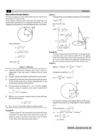 80 PHYSICS
Non-uniform Circular Motion :
An object moving in a circle with variable speed is said to be in
non-uniform circular motion.
If the angular velocity varies with time, the object has two
accelerations possessed by it, centripetal acceleration (ac) and
Tangential accelaration (aT) and both perpendicular to each other.
b
a
aT
ac
Net acceleration
2 2
2 4 2 2
4 2
( )
and, tan
c T
c
T
a a a
a r r
a r
a
a
= +
= w + a
= w + a
b =
Keep in Memory
1. Angular displacement behaves like vector, when its
magnitude is very very small. It follows laws of vector
addition.
2. Angular velocity and angular acceleration are axial vectors.
3. Centripetal acceleration always directed towards the centre
of the circular path and is always perpendicular to the
instantaneous velocity of the particle.
4. Circular motion is uniform if aT = ra = 0, that is angular
velocity remains constant and radial acceleration
2
2
c
v
a r
r
= = w is constant.
5. When aT or a is present, angular velocity varies with time
and net acceleration is
2 2
c T
a a a
= +
6. If aT = 0 or a = 0, no work is done in circular motion.
Example25.
A sphere of mass 0.2 kg is attached to an inextensible string
of length 0.5 m whose upper end is fixed to the ceiling. The
sphere is made to describe a horizontal circle of radius
0.3 m. What will be the speed of the sphere?
Solution :
Centripetal forceis providedbycomponent T sin q, therefore
;
r
m
sin
T
2
n
=
q
and, T cos mg;
q =
so,
2
2 2
2 2
1/2
2
2 2 1/2
1/2
1/2
v r
tan ;
rg r
r
tan
r
r g
v
( r )
0.09 10
(0.25 0.09)
= 1.5 m/s.
q = =
-
é ù
q =
ê ú
ê ú
-
ë û
é ù
= ê ú
-
ë û
é ù
´
= ê ú
-
ë û
l
Q
l
l
O
B
A
T cos q
T
Tsin q
l
mg
q
r
q
Example26.
A cyclist is riding with a speed of 27 km/h. As he approaches
a circular turn on the road of radius 80 m, he applies
brakes and reduces his speed at the constant rate of 0.50
m/s every second. What is the magnitude and direction of
the net acceleration of the cyclist on the circular turn ?
Solution :
Speed, v = 27 km/h =
1 1
5
27 ms 7.5ms
18
- -
´ =
centripetal acceleration,
2
c
v
a
r
=
or
2
2 2
c
(7.5)
a ms 0.7ms
80
- -
= =
v
ac
at
a
q
P
P is the point at which cyclist applies brakes. At this point,
tangential acceleration at, being negative, will act opposite
to v
r
.
Total acceleration, 2 2
c t
a a a
= +
2 2 2 2
c
t
or, a (0.7) (0.5) ms 0.86ms
a 0.7
tan 1.4
a 0.5
54 28
- -
= + =
q = = =
 q = ° ¢
 