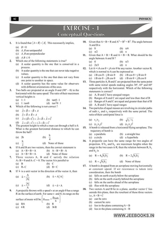 82 PHYSICS
1. It is found that .
A B A
+ = This necessarilyimplies,
(a) B = 0
(b) A, B areantiparallel
(c) A, B are perpendicular
(d) A.B £ 0
2. Which one of the following statements is true?
(a) A scalar quantity is the one that is conserved in a
process.
(b) A scalar quantityis the one that can never take negative
values.
(c) A scalar quantity is the one that does not vary from
one point to another in space.
(d) A scalar quantity has the same value for observers
with different orientations ofthe axes.
3. Two balls are projected at an angle q and (90º – q) to the
horizontal with the same speed. Theratio oftheir maximum
vertical heights is
(a) 1: 1 (b) tanq : 1
(c) 1 : tanq (d) tan2q : 1
4. Which of the following is not correct ?
(a) A B B A
´ = - ´
r r r
(b) A B B A
´ ¹ ´
r r r
(c) ( )
A B C A B A C
´ + = ´ + ´
r r r r r
r r
(d) ( ) ( )
A B C A B C
´ + = ´ +
r r r r
r r
5. The greatest height to which a man can through a ball is h.
What is the greatest horizontal distance to which he can
throw the ball?
(a) 2h (b)
4
h
(c)
2
h
(d) None of these
6. If A and B are two vectors, then the correct statement is
(a) A+ B= B +A (b) A – B = B – A
(c) A× B= B ×A (d) None of these
7. Three vectors A, B and C satisfy the relation
A · B = 0 andA · C = 0. The vector Ais parallel to
(a) B (b) C
(c) B · C (d) B× C
8. If n̂ is a unit vector in the direction of the vector A, then
(a)
A
n̂ =
A
(b) n̂ = A A
(c)
A
n̂ =
A
(d) ˆ ˆ
n = n×A
9. A projectile thrown with a speed v at an angle q has a range
R on the surfaceofearth. For same v and q, its range on the
surface of moon will be
Earth
moon
g
g
6
é ù
=
ê ú
ë û
(a) R/6 (b) R
(c) 6R (d) 36R
10. Given that A+ B = R and A2 + B2 = R2. The angle between
A and B is
(a) 0 (b) p/4
(c) p/2 (d) p
11. Given that A + B = R and A = B = R. What should be the
angle between A and B ?
(a) 0 (b) p/3
(c) 2p/3 (d) p
12. Let A = iAcos q + jAsin q be anyvector. Another vector B,
which is normal toA can be expressed as
(a) i B cos q – j B sin q (b) i B cos q + j B sin q
(c) i B sin q – j B cos q (d) i B sin q + j B cos q
13. Three particlesA, Band C are projected from the samepoint
with same initial speeds making angles 30º, 45º and 60º
respectively with the horizontal. Which of the following
statements is correct?
(a) A, B and C have unequal ranges
(b) Ranges of A and C are equal and less than that of B
(c) Ranges ofAand C are equal and greater than that of B
(d) A, B and C have equal ranges
14. Twoparticles of equal masses are revolving in circular paths
of radii r1 and r2 respectively with the same period. The
ratioof their centripetal force is
(a) r1/r2 (b) 1
2 r
/
r
(c) (r1/r2)2 (d) (r2/r1)2
15. A bomb is released from a horizontal flying aeroplane. The
trajectory of bomb is
(a) a parabola (b) a straight line
(c) a circle (d) a hyperbola
16. A projectile can have the same range for two angles of
projection. If h1 and h2 are maximum heights when the
range in the two cases is R, then the relation between R, h1
and h2 is
(a) 1 2
R 4 h h
= (b) 1 2
R 2 h h
=
(c) 1 2
R h h
= (d) None of these
17. A bombis dropped from an aeroplane moving horizontally
at constant speed. If air resistance is taken into
consideration, then the bomb
(a) falls on earth exactlybelow the aeroplane
(b) falls on the earth exactly behind the aeroplane
(c) falls on the earths ahead of the aeroplane
(d) flies with the aeroplane
18. Two vectors A and B lie in a plane, another vector C lies
outside this plane, then the resultant of these three vectors
i.e.,A+ B +C
(a) can be zero
(b) cannot be zero
(c) lies in the plane containingA + B
(d) lies in the plane containingA – B
 