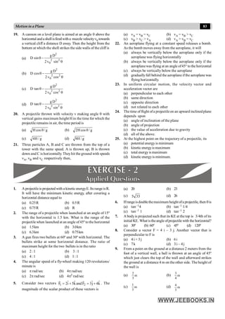 83
Motion in a Plane
19. A cannon on a level plane is aimed at an angle q above the
horizontalandashellisfiredwitha muzzlevelocityn0 towards
a vertical cliff a distance D away. Then the height from the
bottom at which the shell strikes the side walls of the cliff is
(a)
2
2 2
0
g D
D sin
2v sin
q -
q
(b)
2
2 2
0
g D
D cos
2 v cos
q -
q
(c)
2
2 2
0
g D
D tan
2 v cos
q -
q
(d)
2
2 2
0
g D
D tan
2 v sin
q -
q
20. A projectile thrown with velocity v making angle q with
vertical gains maximum height H in the time for which the
projectile remains in air, the time period is
(a) g
/
cos
H q (b) g
/
cos
H
2 q
(c) g
/
H
4 (d) g
/
H
8
21. Three particles A, B and C are thrown from the top of a
tower with the same speed. A is thrown up, B is thrown
down and C is horizontally. Theyhit the ground with speeds
vA, vB and vC respectively then,
(a) vA = vB = vC (b) vA = vB > vC
(c) vB > vC > vA (d) vA > vB = vC
22. An aeroplane flying at a constant speed releases a bomb.
As the bomb moves away from the aeroplane, it will
(a) always be vertically below the aeroplane only if the
aeroplane was flying horizontally
(b) always be vertically below the aeroplane only if the
aeroplanewas flying at an angle of45° to the horizontal
(c) always be vertically below the aeroplane
(d) graduallyfall behind the aeroplane ifthe aeroplane was
flying horizontally.
23. In uniform circular motion, the velocity vector and
acceleration vector are
(a) perpendicular to each other
(b) same direction
(c) opposite direction
(d) not related to each other
24. The time offlight ofa projectileon an upward inclinedplane
depends upon
(a) angle of inclination of the plane
(b) angle of projection
(c) the value of acceleration due to gravity
(d) all of the above.
25. At the highest point on the trajectory of a projectile, its
(a) potential energyis minimum
(b) kinetic energyis maximum
(c) total energyismaximum
(d) kinetic energyis minimum.
1. Aprojectileis projected with a kineticenergyE. Its rangeisR.
It will have the minimum kinetic energy, after covering a
horizontal distance equal to
(a) 0.25R (b) 0.5R
(c) 0.75R (d) R
2. The range of a projectile when launched at an angle of 15º
with the horizontal is 1.5 km. What is the range of the
projectile when launched at an angle of45º to the horizontal
(a) 1.5km (b) 3.0km
(c) 6.3km (d) 0.75km
3. A gun fires two bullets at 60º and 30º with horizontal. The
bullets strike at some horizontal distance. The ratio of
maximum height for the two bullets is in the ratio
(a) 2: 1 (b) 3 : 1
(c) 4: 1 (d) 1: 1
4. The angular speed of a fly-wheel making 120 revolutions/
minute is
(a) p rad/sec (b) 4p rad/sec
(c) 2p rad/sec (d) 4p2 rad/sec
5. Consider two vectors 1 2
ˆ ˆ ˆ ˆ
F 2i 5kandF 3j 4k
= + = +
r r
. The
magnitude of the scalar product of these vectors is
(a) 20 (b) 23
(c) 33
5 (d) 26
6. Ifrangeisdoublethemaximum heightofa projectile, then qis
(a) tan–14 (b) tan–1 1/4
(c) tan–1 1 (d) tan–1 2
7. A bodyis projected such that its KE at the top is 3/4th of its
initial KE. What istheangle ofprojectile with the horizontal?
(a) 30º (b) 60º (c) 45º (d) 120º
8. Consider a vector F = 4 i – 3 j. Another vector that is
perpendicular to F is
(a) 4 i + 3j (b) 6i
(c) 7k (d) 3 i – 4 j
9. From a point on the ground at a distance 2 meters from the
foot of a vertical wall, a ball is thrown at an angle of 45º
which just clears the top of the wall and afterward strikes
the ground at a distance 4 m on the other side. The height of
the wall is
(a) m
3
2
(b) m
4
3
(c) m
3
1
(d) m
3
4
 