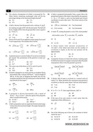 84 PHYSICS
10. The velocity of projection of a body is increased by 2%.
Other factors remaining unchanged, what will be the
percentage change in the maximum height attained?
(a) 1% (b) 2 %
(c) 4 % (d) 8 %
11. A ball is thrown from the ground with a velocity of 3
20
m/smaking an angleof60º with thehorizontal. The ball will
be at a height of40 m from the ground after a time t equal to
(g = 10 ms–2)
(a) 2 sec (b) 3 sec
(c) 2 sec (d) 3 sec
12. Forces of4 N and 5 N are applied at origin along X-axis and
Y-axis respectively. The resultant force will be
(a) ÷
ø
ö
ç
è
æ
-
4
5
tan
,
N
41 1 (b) ÷
ø
ö
ç
è
æ
-
5
4
tan
,
N
41 1
(c) ÷
ø
ö
ç
è
æ
- -
4
5
tan
,
N
41 1
(d) ÷
ø
ö
ç
è
æ
- -
5
4
tan
,
N
41 1
13. Aparticlemoves in a circleof radius25cm at tworevolutions
per second. The acceleration of the particle in meter per
second2 is
(a) p2 (b) 8 p2
(c) 4 p2 (d) 2 p2
14. The vector sum of the forces of 10 N and 6 N can be
(a) 2N (b) 8 N
(c) 18N (d) 20N
15. A bomb is dropped on an enemypost byan aeroplane flying
horizontallywith a velocityof60 km h–1 and at a height of
490 m. At the time of dropping the bomb, how far the
aeroplane should be from the enemy post sothat the bomb
maydirectly hit the target ?
(a) m
3
400
(b) m
3
500
(c) m
3
1700
(d) 498m.
16. A projectile is thrown horizontally with a speed of
20 ms–1. If g is 10 ms–2, then the speed of the projectile
after 5 second will be nearly
(a) 0.5 ms–1 (b) 5 ms–1
(c) 54 ms–1 (d) 500 ms–1
17. A ball is projected at such an angle that the horizontal range
is threetimes themaximumheight. The angleofprojection
of the ball is
(a) ÷
ø
ö
ç
è
æ
-
4
3
sin 1 (b) ÷
ø
ö
ç
è
æ
-
3
4
sin 1
(c) ÷
ø
ö
ç
è
æ
-
3
4
cos 1
(d) ÷
ø
ö
ç
è
æ
-
3
4
tan 1
18. A body is projected horizontally from a point above the
ground and motion of the body is described by the equation
x = 2t, y = 5t2 where x, and y are horizontal and vertical
coordinates in metre after time t. The initial velocityof the
body will be
(a) 29 m/s horizontal (b) 5 m/s horizontal
(c) 2 m/s vertical (d) 2 m/s horizontal
19. A vector 1
P
uu
r
is along the positive x-axis. If its vector product
with another vector 2
P is zero then 2
P could be
(a) ĵ
4 (b) î
4
-
(c) )
k̂
ĵ
( + (d) )
j
ˆ
î
( +
-
20. A wheel rotates with constant acceleration of
2.0 rod/s2, if the wheel starts from rest the number of
revolutions it makes in the first ten seconds will be
approximately
(a) 32 (b) 24
(c) 16 (d) 8
21. A projectile ofmass m is fired with velocityu making angle
q with thehorizontal. Its angular momentum about thepoint
of projection when it hits the ground is given by
(a)
2
2musin cos
g
q q
(b)
3 2
2mu sin cos
g
q q
(c)
2
musin cos
2g
q q
(d)
3 2
mu sin cos
2g
q q
22. A bucket, full of water is revolved in a vertical circle of
radius 2 m. What should be the maximum time-period of
revolution so that the water doesn’t fall out of the bucket?
(a) 1 sec (b) 2 sec
(c) 3 sec (d) 4 sec
23. If | a b | | a b |
+ = -
r r
r r
then angle between a & b
r
r
is
(a) 45º (b) 30º
(c) 90º (d) 180º
24. If the sum of two unit vectors is a unit vector, then the
magnitude oftheir difference is
(a) 3 (b) 2
(c) 5 (d)
2
1
25. Out of the following sets of forces, the resultant of which
cannot be zero ?
(a) 10,10, 10 (b) 10,10,20
(c) 10,20, 20 (d) 10,20,40
 