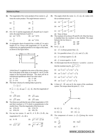85
Motion in a Plane
26. The magnitude of the vector product of two vectors is 3
times the scalar product. The angle between vectors is
(a)
4
p
(b)
6
p
(c)
3
p
(d)
2
p
27. IfA= B + C and the magnitudes ofA, B and C are5, 4 and 3
units, the angle between A and C is
(a) cos–1 (3/5) (b) cos–1 (4/5)
(c)
2
p
(d) sin–1 (3/4)
28. A rectangular sheet of material has a width of 3 m and a
length of 4 m. Forces with magnitudes of 3 N and 4N.
respectively, are applied parallel to two edges of the sheet,
as shown in the figure below.
3m
4m
4N
3N
F
q
Athird force F, is applied to the centre of the sheet, along a
line in the plane of the sheet, at an angle q = tan 0.75 with
respect to the horizontal direction. The sheet will be in
translational equilibrium when F has what value?
(a) F = 3 N (b) F= 4N
(c) F = 5 N (d) F= 7N
29. The linear velocityof a rotating body is given by :
v r
= w ´
uu
r uu
r ur
If k̂
3
ĵ
4
r
and
k̂
2
j
ˆ
2
î -
=
+
-
=
w , then the magnitude of
v is
(a) units
29 (b) units
31
(c) units
37 (d) units
41
30. Two forces are such that the sum of their magnitudes is 18 N
and their resultant is 12 N which is perpendicular to the
smaller force. Then the magnitudes of the forces are
(a) 12 N, 6 N (b) 13 N, 5 N
(c) 10 N, 8 N (d) 16N, 2N.
31. For any two vectors A
r
and B
r
, if A . B | A B |
= ´
r r
r r
, the
magnitude of C A B
= +
r r r
is
(a) A+ B (b) AB
2
B
A 2
2
+
+
(c) 2
2
B
A + (d)
2
AB
B
A2
+
+ 2
32. The angles which the vector ˆ ˆ ˆ
A 3i 6j 2k
= + +
r
makes with
the co-ordinate axes are :
(a)
7
1
cos
,
7
4
cos
,
7
3
cos 1
1
1 -
-
-
(b)
7
2
cos
,
7
6
cos
,
7
3
cos 1
1
1 -
-
-
(c)
7
3
cos
,
7
5
cos
,
7
4
cos 1
1
1 -
-
-
(d) None of these
33. The resultant of two forces 3P and 2P is R. If the first force
is doubled then the resultant is also doubled. The angle
between the two forces is
(a) 60º (b) 120º
(c) 70º (d) 180º
34. Let C A B
= +
r r r
(a) | C |
r
is always greater than | A |
r
(b) It is possible to have | C | | A |
<
r r
and | C | | B |
<
r r
(c) C
r
is always equal to A B
+
r r
(d) C
r
is never equal to A B
+
r r
35. At what angle must the two forces (x + y) and (x – y) act so
that the resultant may be 2 2
(x y )
+ ?
(a) 1 2 2 2 2
cos [ (x y )/ 2(x y )]
-
- + -
(b) 1 2 2 2 2
cos [ 2(x y )/(x y )]
-
- - +
(c) 1 2 2 2 2
cos [ (x y ) /(x y )]
-
- + -
(d) 1 2 2 2 2
cos [ (x y )/(x y )]
-
- - +
36. A force of k̂
F
– acts on O, the origin of the coordinate
system. The torque about the point (1, –1) is
X
Y
Z
O
(a) )
j
ˆ
î
(
F - (b) )
ĵ
î
(
F +
-
(c) )
ĵ
î
(
F + (d) )
j
ˆ
î
(
F -
-
37. The component of vector ˆ ˆ
a 2i 3j
= +
r
along the vector
i + j is
(a)
2
5
(b) 2
10
(c) 2
5 (d) 5
 