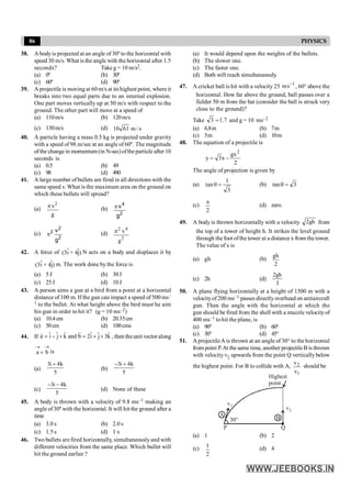 86 PHYSICS
38. A bodyis projected at an angle of 30º to the horizontal with
speed 30 m/s. What is the angle with the horizontal after 1.5
seconds? Take g = 10 m/s2.
(a) 0º (b) 30º
(c) 60º (d) 90º
39. A projectile is moving at 60 m/s at its highest point, whereit
breaks into two equal parts due to an internal explosion.
One part moves vertically up at 50 m/s with respect to the
ground. The other part will move at a speed of
(a) 110m/s (b) 120m/s
(c) 130m/s (d) s
/
m
61
10
40. A particle having a mass 0.5 kg is projected under gravity
with a speed of 98 m/sec at an angle of 60º. The magnitude
ofthe change in momentum (in N-sec)oftheparticle after 10
seconds is
(a) 0.5 (b) 49
(c) 98 (d) 490
41. A large number ofbullets are fired in all directions with the
same speed v. What is the maximum area on the ground on
which these bullets will spread?
(a)
g
v2
p
(b)
2
4
g
v
p
(c)
2
2
2
g
v
p (d)
2
4
2
g
v
p
42. A force of ˆ ˆ
(3i + 4j) N acts on a body and displaces it by
ˆ ˆ
(3i + 4j) m. The work done by the force is
(a) 5 J (b) 30J
(c) 25J (d) 10J
43. A person aims a gun at a bird from a point at a horizontal
distance of 100 m. If the gun can impact a speed of 500 ms–
1 to the bullet. At what height above the bird must he aim
his gun in order to hit it? (g = 10 ms–2)
(a) 10.4cm (b) 20.35cm
(c) 50cm (d) 100cms
44. If ˆ ˆ ˆ ˆ ˆ ˆ
a i j k and b 2i j 3k
= - + = + +
r
r
, then theunit vector along
a b
® ®
+ is
(a)
5
k
4
i
3 +
(b)
5
k
4
i
3 +
-
(c)
5
k
4
i
3 -
-
(d) None of these
45. A body is thrown with a velocity of 9.8 ms–1 making an
angleof30º with the horizontal. It will hit the ground after a
time
(a) 3.0 s (b) 2.0 s
(c) 1.5 s (d) 1 s
46. Two bullets are fired horizontally, simultaneously and with
different velocities from the same place. Which bullet will
hit the ground earlier ?
(a) It would depend upon the weights of the bullets.
(b) The slower one.
(c) The faster one.
(d) Both will reach simultaneously.
47. A cricket ball is hit with a velocity 25 1
s
m -
, 60° above the
horizontal. How far above the ground, ball passes over a
fielder 50 m from the bat (consider the ball is struck very
close to the ground)?
Take 7
.
1
3 = and g = 10 ms–2
(a) 6.8m (b) 7m
(c) 5m (d) 10m
48. The equation of a projectile is
2
gx
x
3
y
2
-
=
The angle of projection is given by
(a)
3
1
tan =
q (b) 3
tan =
q
(c)
2
p
(d) zero.
49. A body is thrown horizontally with a velocity gh
2 from
the top of a tower of height h. It strikes the level ground
through thefoot ofthe tower at a distance x from thetower.
The value of x is
(a) gh (b)
gh
2
(c) 2h (d)
2gh
3
50. A plane flying horizontally at a height of 1500 m with a
velocityof 200 ms–1 passes directlyoverhead on antiaircraft
gun. Then the angle with the horizontal at which the
gun should be fired from the shell with a muzzle velocityof
400 ms–1 to hit the plane, is
(a) 90° (b) 60°
(c) 30° (d) 45°
51. AprojectileA is thrown at an angle of 30° to the horizontal
from point P.At the same time, another projectileB is thrown
with velocity v2 upwards from the point Q verticallybelow
the highest point. For B to collide with A,
1
2
v
v
should be
Highest
point
P Q
30°
A B
v1
v2
(a) 1 (b) 2
(c)
2
1 (d) 4
 