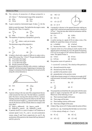 87
Motion in a Plane
52. The velocity of projection of oblique projectile is
1
s
m
)
j
ˆ
8
î
6
( -
+ . The horizontal rangeof the projectile is
(a) 4.9m (b) 9.6m
(c) 19.6m (d) 14m
53. A gun is aimed at a horizontal target. It takes
2
1 s for the
bullet to reach the target. The bullet hits the target x metre
below the aim. Then, x is equal to
(a) m
4
8
.
9
(b) m
8
8
.
9
(c) 9.8m (d) 19.6m.
54. The equation of trajectory of projectile is given by
2
x gx
y
20
3
= - , where x and yare in metre.
The maximum range ofthe projectile is
(a)
8
m
3
(b)
4
m
3
(c)
3
m
4
(d)
3
m
8
55. A bullet is fired with a speed of 1500 m/s in order to hit a
target 100 m away. If g = 10 m/s2. The gun should be aimed
(a) 15 cm above the target
(b) 10 cm above the target
(c) 2.2 cm above the target
(d) directly towards the target
56. A projectile of mass m is thrown with a velocityv making an
angle60° with the horizontal. Neglecting air resistance, the
changein momentum fromthe departureAtoitsarrival at B,
along the vertical direction is
60°
A
v
B
(a) 2mv (b) 3mv
(c) mv (d)
mv
3
57. A person sitting in the rear end of the compartment throws
a ball towards the front end. The ball follows a parabolic
path. The train is moving with velocityof 20 m/s. Aperson
standing outside on the ground also observes the ball. How
will the maximum heights (ym) attained and the ranges (R)
seen bythe thrower and the outside observer compare with
each other?
(a) Same ym different R (b) Same ym and R
(c) Different ym same R (d) Different ym and R
58. A particle moves in a circle of radius 4 cm clockwise at
constant speed 2 cm/s. If x̂ and ŷ are unit acceleration
vectors along X and Y-axis respectively (in cm/s2), the
acceleration of the particle at the instant halfway between P
and Q is given by
(a) ˆ ˆ
4(x y)
- +
(b) ˆ ˆ
4(x y)
+
(c) ˆ ˆ
(x y)/ 2
- + O
y
x
P
Q
(d) ˆ ˆ
(x y)/ 4
-
59. A projectile is thrown in the upward direction making an
angleof 60° with the horizontal direction with a velocityof
147 ms–1. Then the time after which its inclination with the
horizontal is 45°, is
(a) 15 s (b) 10.98s
(c) 5.49s (d) 2.745s
60. A cyclist moving at a speed of 20 m/s takes a turn, if he
doubles his speed then chance of overturn
(a) is doubled (b) is halved
(c) becomes four times (d) becomes 1/4 times
61. A person swims in a river aiming to reach exactly on the
opposite point on the bank of a river. His speed ofswimming
is 0.5 m/s at an angle of 120º with the direction of flow of
water. The speed of water is
(a) 1.0 m/s (b) 0.5m/s
(c) 0.25m/s (d) 0.43m/s
62. The position vector of a particle is
.
ĵ
)
t
sin
a
(
î
)
t
cos
a
(
r w
+
w
=
r
The velocity of the particle is
(a) directed towards the origin
(b) directed awayfrom the origin
(c) parallel to the position vector
(d) perpendicular to the position vector
63. A ball whose kinetic energyis E is thrown at an angle of 45º
with horizontal. Its kinetic energyat highest point of flight
will be
(a) E (b) E/2
(c)
2
E
(d) O
64. Twoprojectiles are fired from the same point with the same
speed at angles of projection 60º and 30º respectively.
Which one of the following is true?
(a) Their maximum height will besame
(b) Their rangewill be same
(c) Their landing velocity will be same
(d) Their time of flight will be same
65. A bodyof 3kg. moves in X-Y plane under the action of force
given by ĵ
t
4
î
t
6 + . Assuming that the bodyis at rest at time
t = 0, the velocity of body at t = 3 sec is
(a) j
ˆ
6
î
9 + (b) ĵ
6
î
18 +
(c) j
ˆ
12
î
18 + (d) ĵ
68
î
12 +
 
