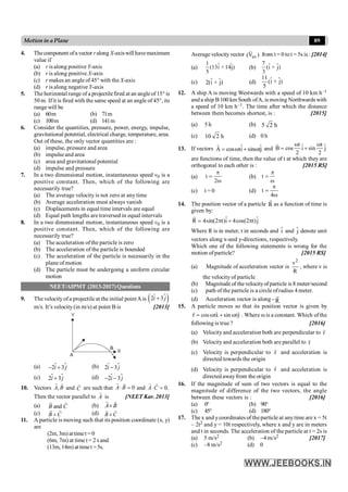 89
Motion in a Plane
4. Thecomponent ofa vector ralong X-axiswill havemaximum
value if
(a) r is along positive Y-axis
(b) r is along positive X-axis
(c) r makes an angle of 45° with the X-axis
(d) r is along negative Y-axis
5. The horizontal range of a projectilefired at an angleof 15° is
50 m. Ifit is fired with the same speed at an angle of 45°, its
range will be
(a) 60m (b) 71m
(c) 100m (d) 141m
6. Consider the quantities, pressure, power, energy, impulse,
gravitational potential, electrical charge, temperature, area.
Out of these, the only vector quantities are :
(a) impulse, pressure and area
(b) impulseand area
(c) area and gravitational potential
(d) impulse and pressure
7. In a two dimensional motion, instantaneous speed v0 is a
positive constant. Then, which of the following are
necessarily true?
(a) The average velocity is not zero at any time
(b) Average acceleration must always vanish
(c) Displacements in equal time intervals are equal
(d) Equal path lengths are traversed in equal intervals
8. In a two dimensional motion, instantaneous speed v0 is a
positive constant. Then, which of the following are
necessarily true?
(a) The acceleration ofthe particle is zero
(b) The acceleration of the particle is bounded
(c) The acceleration of the particle is necessarily in the
plane of motion
(d) The particle must be undergoing a uniform circular
motion
NEET/AIPMT (2013-2017) Questions
9. The velocity ofa projectile at the initial pointA is $
( )
2 3
i j
+
$
m/s. It’s velocity (in m/s) at point B is [2013]
(a) $
2 3
i j
- +
$ (b) $
2 3
i j
-
$
(c) $
2 3
i j
+
$ (d) $
2 3
i j
- -
$
10. Vectors ,
A B
r r
and C
r
are such that 0
A B
× =
r r
and 0.
A C
× =
r r
Then the vector parallel to A
r
is [NEET Kar. 2013]
(a) and
B C
r
r
(b) A B
´
r r
(c) B C
+
r
r
(d) B C
´
r
r
11. A particle is moving such that its position coordinate (x, y)
are
(2m,3m) attimet = 0
(6m, 7m) at time t = 2 s and
(13m, 14m) attimet = 5s.
Average velocity vector av
(V )
r
from t = 0 to t = 5s is : [2014]
(a)
1 ˆ ˆ
(13i +14j)
5
(b)
7 ˆ ˆ
(i + j)
3
(c) ˆ ˆ
2(i + j) (d)
11 ˆ ˆ
(i + j)
5
12. A ship A is moving Westwards with a speed of 10 km h–1
and a ship B 100 km South ofA, is moving Northwards with
a speed of 10 km h–1. The time after which the distance
between them becomes shortest, is : [2015]
(a) 5 h (b) 5 2 h
(c) 10 2 h (d) 0 h
13. If vectors ˆ ˆ
A cos ti sin tj
= w + w
r
and
t t
ˆ ˆ
B cos i sin j
2 2
w w
= +
r
are functions of time, then the value of t at which they are
orthogonal to each other is : [2015 RS]
(a) t
2
p
=
w
(b) t
p
=
w
(c) t = 0 (d) t
4
p
=
w
14. The position vector of a particle R
r
as a function of time is
given by:
ˆ ˆ
R 4sin(2 t)i 4cos(2 t)j
= p + p
r
Where R is in meter, t in seconds and î and ĵ denote unit
vectors along x-and y-directions, respectively.
Which one of the following statements is wrong for the
motion of particle? [2015 RS]
(a) Magnitude of acceleration vector is
2
v
R
, where v is
the velocity of particle
(b) Magnitude of thevelocityofparticle is 8 meter/second
(c) path of the particle is a circle ofradius 4 meter.
(d) Acceleration vector is along - R
r
15. A particle moves so that its position vector is given by
ˆ ˆ
r cos tx sin ty
= w + w
r
. Where w is a constant. Which ofthe
following is true ? [2016]
(a) Velocityand acceleration both are perpendicular to r
r
(b) Velocityand acceleration both are parallel to r
r
(c) Velocity is perpendicular to r
r
and acceleration is
directed towards the origin
(d) Velocity is perpendicular to r
r
and acceleration is
directed awayfrom the origin
16. If the magnitude of sum of two vectors is equal to the
magnitude of difference of the two vectors, the angle
between these vectors is : [2016]
(a) 0° (b) 90°
(c) 45° (d) 180°
17. The x and ycoordinates of the particle at anytime are x = 5t
– 2t2 and y = 10t respectively, where x and y are in meters
and t in seconds. The acceleration of the particle at t = 2s is
(a) 5 m/s2 (b) –4 m/s2 [2017]
(c) –8 m/s2 (d) 0
 
