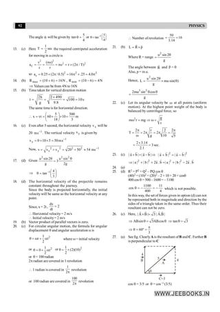 92 PHYSICS
The angle q will begiven by tan
4
5
=
q or 1 5
tan
4
- æ ö
q= ç ÷
è ø
13. (c) Here sec
2
1
T = the required centripetal acceleration
for moving in a circle is
2 2
2 2
C
v (r )
a r r (2 / T)
r r
w
= = = w = ´ p
so 2 2 2
c
a 0.25 (2 / 0.5) 16 .25 4.0
= ´ p = p ´ = p
14. (b) max
R (10 6) 16N
= + = , min
R (10 6) 4N
= - =
Þ Values can be from 4N to 16N
15. (b) Time taken for vertical direction motion
2h 2 490
t 100 10s
g 9.8
´
= = = =
The same time is for horizontal direction.
5 500
x vt 60 10 m
18 3
æ ö
 = = ´ ´ =
ç ÷
è ø
16. (c) Even after 5 second, the horizontal velocity x
v will be
20 1
s
m -
. The vertical velocity y
v is given by
1
y s
m
50
5
10
0
v -
=
´
+
=
Now, 2 2 2 2 1
x y
v v v 20 50 54 ms-
= + = + »
17. (d) Given
2 2 2
u sin 2 u sin
3
g 2g
q q
=
Þ ÷
ø
ö
ç
è
æ
=
q -
3
4
tan 1
18. (d) The horizontal velocity of the projectile remains
constant throughout the journey.
Since the body is projected horizontally, the initial
velocity will be same as the horizontal velocity at any
point.
Since, x = 2t ,
dx
2
dt
=
 Horizontal velocity= 2 m/s
 Initial velocity= 2 m/s
19. (b) Vector product of parallel vectors is zero.
20. (c) For circular angular motion, the formula for angular
displacement q and angular acceleration a is
2
1
t t
2
q =w + a where w= initial velocity
or 2
1
0 t
2
q = + a or 2
1
(2)(10)
2
q = ´
or q = 100 radian
2p radian are covered in 1 revolution
 1 radian is covered in
1
2p
revolution
or 100 radian are covered in
100
2p
revolution
 Number of revolution
50
16
3.14
= =
21. (b) L R p
= ´
r r
Where R = range
2
u sin 2
g
q
=
The angle between R
r
and p
r
= q
Also, p = m u.
Hence,
2
u sin 2
L mu sin( )
g
q
= ´ q
3 2
2mu sin cos
g
q q
=
22. (c) Let its angular velocity be w at all points (uniform
motion). At the highest point weight of the body is
balanced by centrifugal force, so
2 g
m r mg
r
w = Þ w =
2 r 2 2
T 2 2
g 10 5
p p
= = p = p =
w
.
sec
3
1
.
2
14
.
3
2
=
´
=
23. (c) | a b | | a b |
+ = - Þ
r r
r r 2 2
| a b | | a b |
+ = -
r r
r r
2 2 2 2
| a | | b | 2a . b | a | | b | 2a . b
Þ + + = + -
r r
r r
24. (a)
25. (d) R2 = P2 + Q2 – PQ cos q
(40)2 = (10)2 + (20)2 – 2 × 10 × 20 × cosq
400cos q = 500 – 1600 = – 1100
4
11
400
1100
cos -
=
-
=
q which is not possible.
In this way, the set of forces given in option (d) can not
be represented both in magnitude and direction bythe
sides of a triangle taken in the same order. Thus their
resultant can not be zero.
26. (c) Here, | A B | 3 | A.B|
´ =
r r
r r
ABsin 3ABcos
Þ q = q tan 3
Þ q =
60
3
p
Þ q = ° =
27. (a) See fig. ClearlyA is the resultant ofB and C. Further B
is perpendicular to C
B
C=3
4
A
5
4
q
cos q = 3/5 or q = cos–1 (3/5)
 