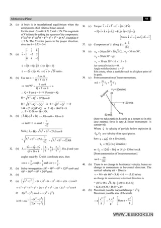93
Motion in a Plane
28. (c) A body is in translational equilibrium when the
components of all external forces cancel.
Forthesheet :Fcos q=4 N, Fsinq =3 N.Themagnitude
of F is found byadding the squares ofthe components:
F2cos2 q+ F2 sin2 q = F2 = 42 + 32 = 25 N2. Therefore F
= 5 N. The F vector points in the proper direction,
since tan q = 0.75 = 3/4.
29. (a)
ˆ ˆ ˆ
i j k
v 1 2 2
0 4 3
= -
-
r
v
r
]
0
4
[
k̂
]
3
0
[
j
ˆ
]
8
6
[
î -
+
+
+
-
=
v
r
k̂
4
j
ˆ
3
î
2 +
+
-
= | v | 29 units
Þ =
uu
r
.
30. (b) Use tan
q
+
q
=
a
cos
P
Q
sin
P
Þ tan 90° ¥
=
q
+
q
=
cos
P
Q
sin
P
 Q + P cos q = 0 Þ P cos q = -Q.
R= q
+
+ cos
PQ
2
Q
P 2
2
R = 2
2
2
Q
2
Q
P -
+ or R = 2
2
Q
P - = 12
144 = (P + Q)(P - Q) or P - Q = 144/18 = 8.
 P = 13 N and Q = 5 N.
31. (b) | A.B| | A B |
= ´
r r
r r
ABcos ABsin
Þ q = q
1
tanθ =1 cosθ =
2
Þ Þ
Now, 2 2
| A B | A B 2ABcos
+ = + + q
r r
2 2 1
A B 2AB.
2
= + + 2 2
A B 2AB
= + +
32. (b)
ˆ ˆ ˆ
3i bj 2k 3 6 2
ˆ ˆ ˆ
Â i j k
7 7 7
9 36 4
+ + + æ ö
= = + +
ç ÷
+ + è ø
. If a, b and g are
angles made by A with coordinate axes, then
7
2
cos
and
7
6
cos
,
7
3
cos =
g
=
b
=
a .
33. (b) Solve two equations : R2 = 9P2 + 4P2 + 12P2 cosq and
4R2 = 36P2 + 4P2 + 24P2 cosq.
34. (b)
35. (a)
2
2 2 2 2
x y (x y) (x y) 2(x y)(x y)cos
æ ö
+ = + + - + + - q
ç ÷
è ø
2 2 2 2 2 2 2 2
x y x y 2xy x y 2xy 2(x y )cos
Þ + = + + + + - + - q
or 2 2 2 2
2(x y ).cos (x y )
- q = - +
2 2
1
2 2
(x y )
cos
2(x y )
-
é ù
- +
Þ q = ê ú
-
ê ú
ë û
36. (c) Torque ˆ ˆ ˆ
r F (i j) ( Fk)
t = ´ = - ´ -
u
r r ur
ˆ ˆ ˆ ˆ
F[ i k j k]
= - ´ + ´ ˆ ˆ ˆ ˆ
F(j i) F(i j)
= + = +
ˆ ˆ ˆ ˆ ˆ ˆ
Since k i j and j k i
é ù
´ = ´ =
ë û
37. (a) Component of a
r
along
a . b
b
| b |
=
r
r
r
r
38. (a) x
u 30cos30º 30 3 /2,
= = , uy = 30 sin 30°,
y
v 30sin30 gt
= °-
0
5
.
1
10
º
30
sin
30
vy =
´
-
=
As vertical velocity = 0,
Angle with horizontal a= 0º
It is a state, when a particle reach to a highest point of
its path.
39. (c) From conservation of linear momentum,
1 2
m m
mv v v
2 2
= +
r r r
q
120 m/s
y
Explode
= 50m/sec
v1
v2
50 m/s
(here we take particle & earth as a system so in this
case external force is zero & linear momentum is
conserved)
Where v
r
is velocity of particle before explosion &
1 2
v ,v
r r
are velocity of its equal pieces.
here ˆ
v 60i
=
r (in x direction),
1
ˆ
v 50j
=
r
(in ydirection)
so 2
ˆ ˆ
v 120i 50 j
= -
r
or 2
| v | 130m/sec
=
r
&
[From conservation of linear momentum]
120
50
tan
-
=
q
40. (b) There is no change in horizontal velocity, hence no
change in momentum in horizontal direction. The
vertical velocity at t = 10sec is
10
)
8
.
9
(
º
60
sin
98
v ´
-
´
= = –13.13 m/sec
sochange in momentum in vertical direction is
= (0.5 98 3/2) [ (0.5 13.13)]
´ ´ - - ´
=42.434+6.56 =48.997»49
41. (b) Maximum possible horizontal range = v2/g
Maximum possible area of the circle
2
2 4
2
v v
g g
æ ö p
= p =
ç ÷
ç ÷
è ø
2
v
Here r
g
é ù
=
ê ú
ê ú
ë û
 